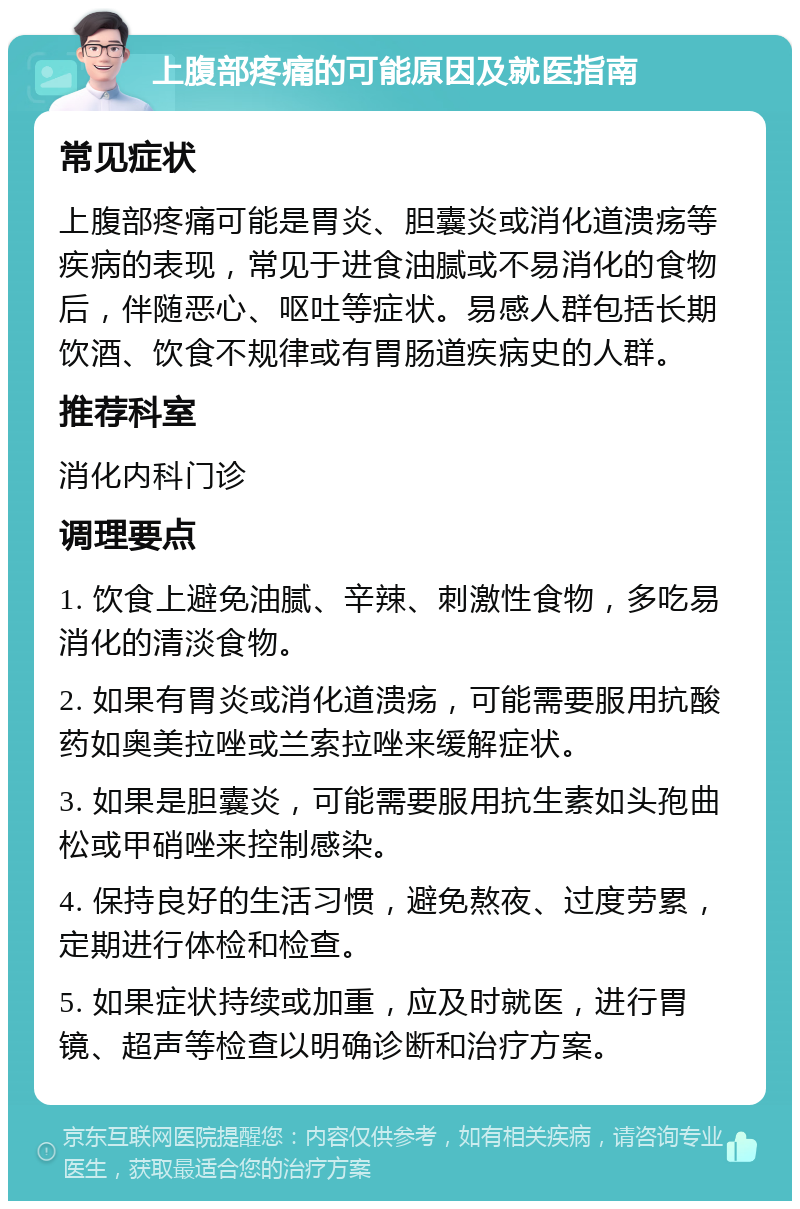 上腹部疼痛的可能原因及就医指南 常见症状 上腹部疼痛可能是胃炎、胆囊炎或消化道溃疡等疾病的表现，常见于进食油腻或不易消化的食物后，伴随恶心、呕吐等症状。易感人群包括长期饮酒、饮食不规律或有胃肠道疾病史的人群。 推荐科室 消化内科门诊 调理要点 1. 饮食上避免油腻、辛辣、刺激性食物，多吃易消化的清淡食物。 2. 如果有胃炎或消化道溃疡，可能需要服用抗酸药如奥美拉唑或兰索拉唑来缓解症状。 3. 如果是胆囊炎，可能需要服用抗生素如头孢曲松或甲硝唑来控制感染。 4. 保持良好的生活习惯，避免熬夜、过度劳累，定期进行体检和检查。 5. 如果症状持续或加重，应及时就医，进行胃镜、超声等检查以明确诊断和治疗方案。