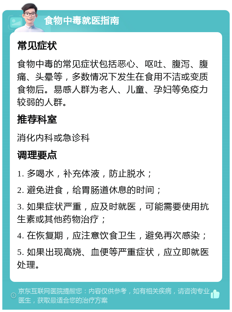 食物中毒就医指南 常见症状 食物中毒的常见症状包括恶心、呕吐、腹泻、腹痛、头晕等，多数情况下发生在食用不洁或变质食物后。易感人群为老人、儿童、孕妇等免疫力较弱的人群。 推荐科室 消化内科或急诊科 调理要点 1. 多喝水，补充体液，防止脱水； 2. 避免进食，给胃肠道休息的时间； 3. 如果症状严重，应及时就医，可能需要使用抗生素或其他药物治疗； 4. 在恢复期，应注意饮食卫生，避免再次感染； 5. 如果出现高烧、血便等严重症状，应立即就医处理。