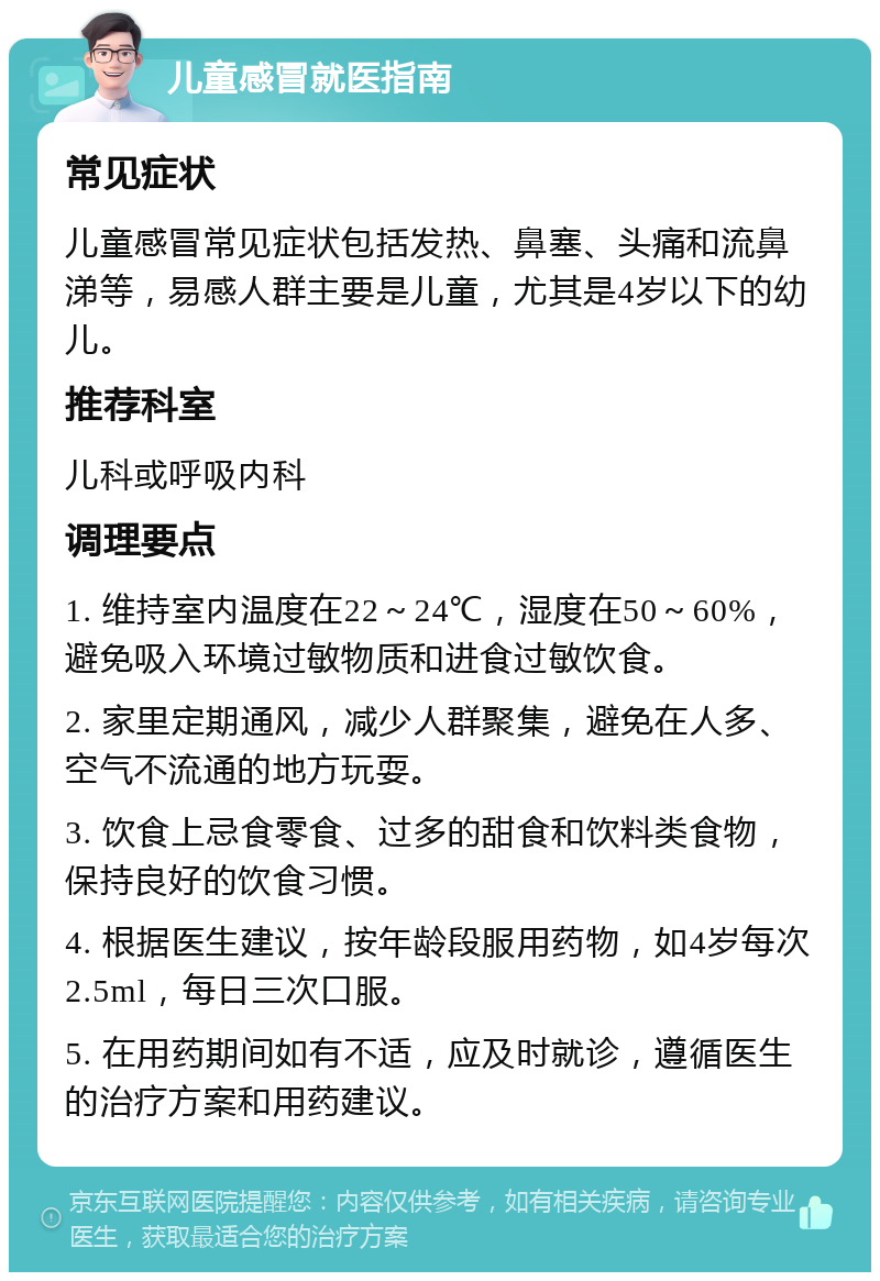 儿童感冒就医指南 常见症状 儿童感冒常见症状包括发热、鼻塞、头痛和流鼻涕等，易感人群主要是儿童，尤其是4岁以下的幼儿。 推荐科室 儿科或呼吸内科 调理要点 1. 维持室内温度在22～24℃，湿度在50～60%，避免吸入环境过敏物质和进食过敏饮食。 2. 家里定期通风，减少人群聚集，避免在人多、空气不流通的地方玩耍。 3. 饮食上忌食零食、过多的甜食和饮料类食物，保持良好的饮食习惯。 4. 根据医生建议，按年龄段服用药物，如4岁每次2.5ml，每日三次口服。 5. 在用药期间如有不适，应及时就诊，遵循医生的治疗方案和用药建议。