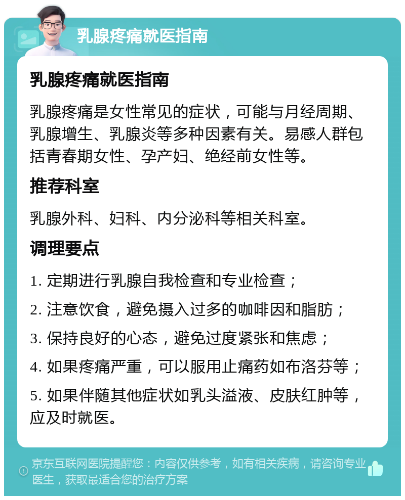 乳腺疼痛就医指南 乳腺疼痛就医指南 乳腺疼痛是女性常见的症状，可能与月经周期、乳腺增生、乳腺炎等多种因素有关。易感人群包括青春期女性、孕产妇、绝经前女性等。 推荐科室 乳腺外科、妇科、内分泌科等相关科室。 调理要点 1. 定期进行乳腺自我检查和专业检查； 2. 注意饮食，避免摄入过多的咖啡因和脂肪； 3. 保持良好的心态，避免过度紧张和焦虑； 4. 如果疼痛严重，可以服用止痛药如布洛芬等； 5. 如果伴随其他症状如乳头溢液、皮肤红肿等，应及时就医。