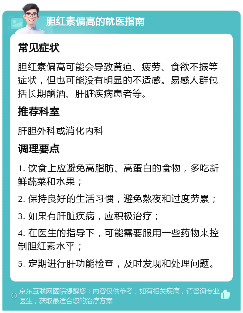 胆红素偏高的就医指南 常见症状 胆红素偏高可能会导致黄疸、疲劳、食欲不振等症状，但也可能没有明显的不适感。易感人群包括长期酗酒、肝脏疾病患者等。 推荐科室 肝胆外科或消化内科 调理要点 1. 饮食上应避免高脂肪、高蛋白的食物，多吃新鲜蔬菜和水果； 2. 保持良好的生活习惯，避免熬夜和过度劳累； 3. 如果有肝脏疾病，应积极治疗； 4. 在医生的指导下，可能需要服用一些药物来控制胆红素水平； 5. 定期进行肝功能检查，及时发现和处理问题。