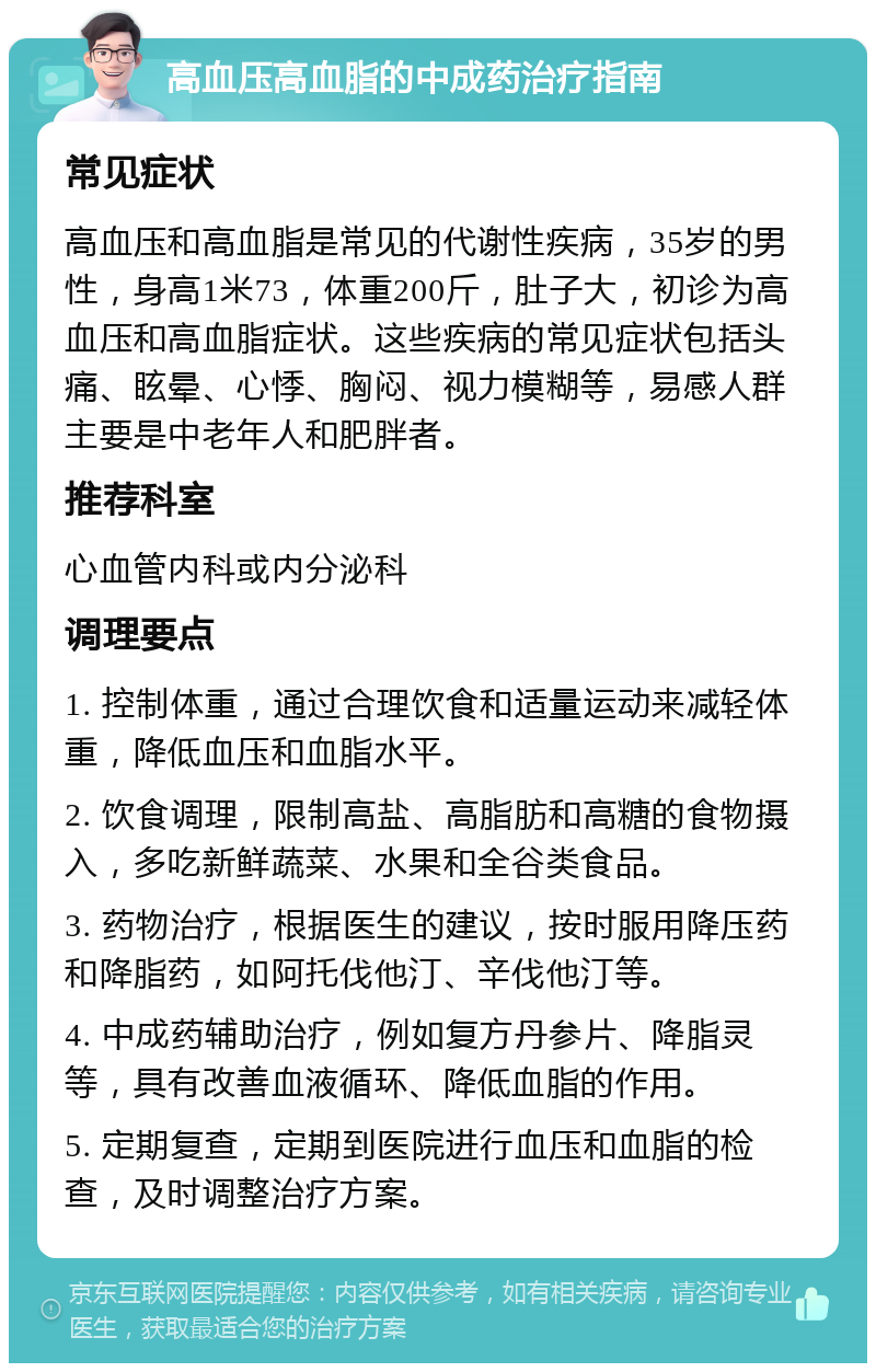 高血压高血脂的中成药治疗指南 常见症状 高血压和高血脂是常见的代谢性疾病，35岁的男性，身高1米73，体重200斤，肚子大，初诊为高血压和高血脂症状。这些疾病的常见症状包括头痛、眩晕、心悸、胸闷、视力模糊等，易感人群主要是中老年人和肥胖者。 推荐科室 心血管内科或内分泌科 调理要点 1. 控制体重，通过合理饮食和适量运动来减轻体重，降低血压和血脂水平。 2. 饮食调理，限制高盐、高脂肪和高糖的食物摄入，多吃新鲜蔬菜、水果和全谷类食品。 3. 药物治疗，根据医生的建议，按时服用降压药和降脂药，如阿托伐他汀、辛伐他汀等。 4. 中成药辅助治疗，例如复方丹参片、降脂灵等，具有改善血液循环、降低血脂的作用。 5. 定期复查，定期到医院进行血压和血脂的检查，及时调整治疗方案。