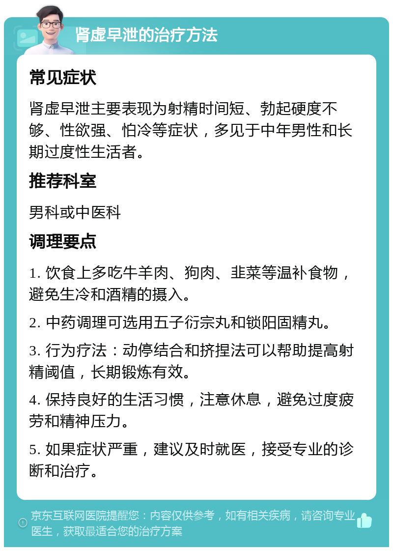 肾虚早泄的治疗方法 常见症状 肾虚早泄主要表现为射精时间短、勃起硬度不够、性欲强、怕冷等症状，多见于中年男性和长期过度性生活者。 推荐科室 男科或中医科 调理要点 1. 饮食上多吃牛羊肉、狗肉、韭菜等温补食物，避免生冷和酒精的摄入。 2. 中药调理可选用五子衍宗丸和锁阳固精丸。 3. 行为疗法：动停结合和挤捏法可以帮助提高射精阈值，长期锻炼有效。 4. 保持良好的生活习惯，注意休息，避免过度疲劳和精神压力。 5. 如果症状严重，建议及时就医，接受专业的诊断和治疗。