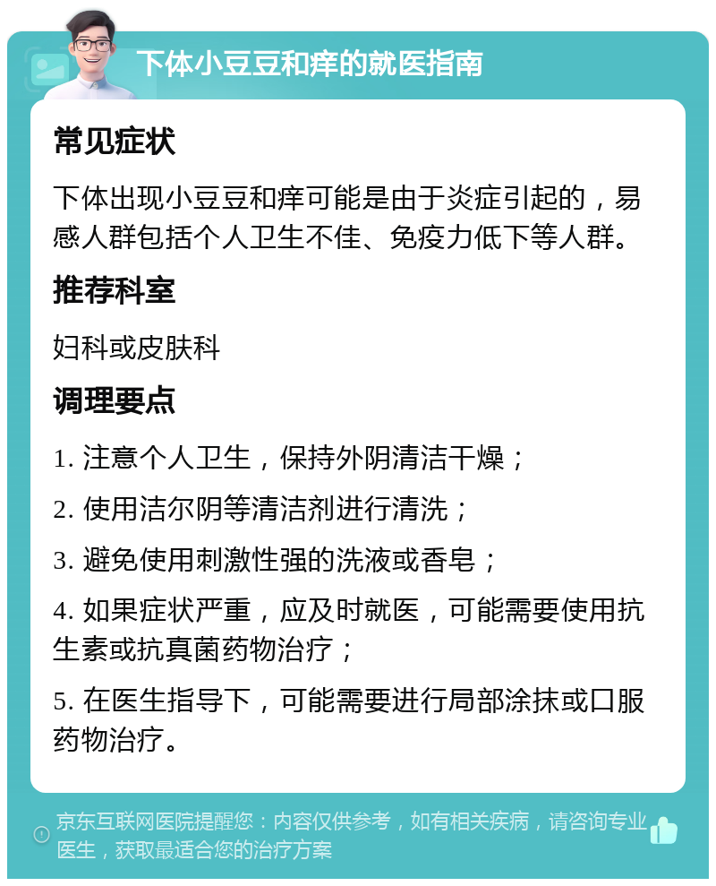 下体小豆豆和痒的就医指南 常见症状 下体出现小豆豆和痒可能是由于炎症引起的，易感人群包括个人卫生不佳、免疫力低下等人群。 推荐科室 妇科或皮肤科 调理要点 1. 注意个人卫生，保持外阴清洁干燥； 2. 使用洁尔阴等清洁剂进行清洗； 3. 避免使用刺激性强的洗液或香皂； 4. 如果症状严重，应及时就医，可能需要使用抗生素或抗真菌药物治疗； 5. 在医生指导下，可能需要进行局部涂抹或口服药物治疗。