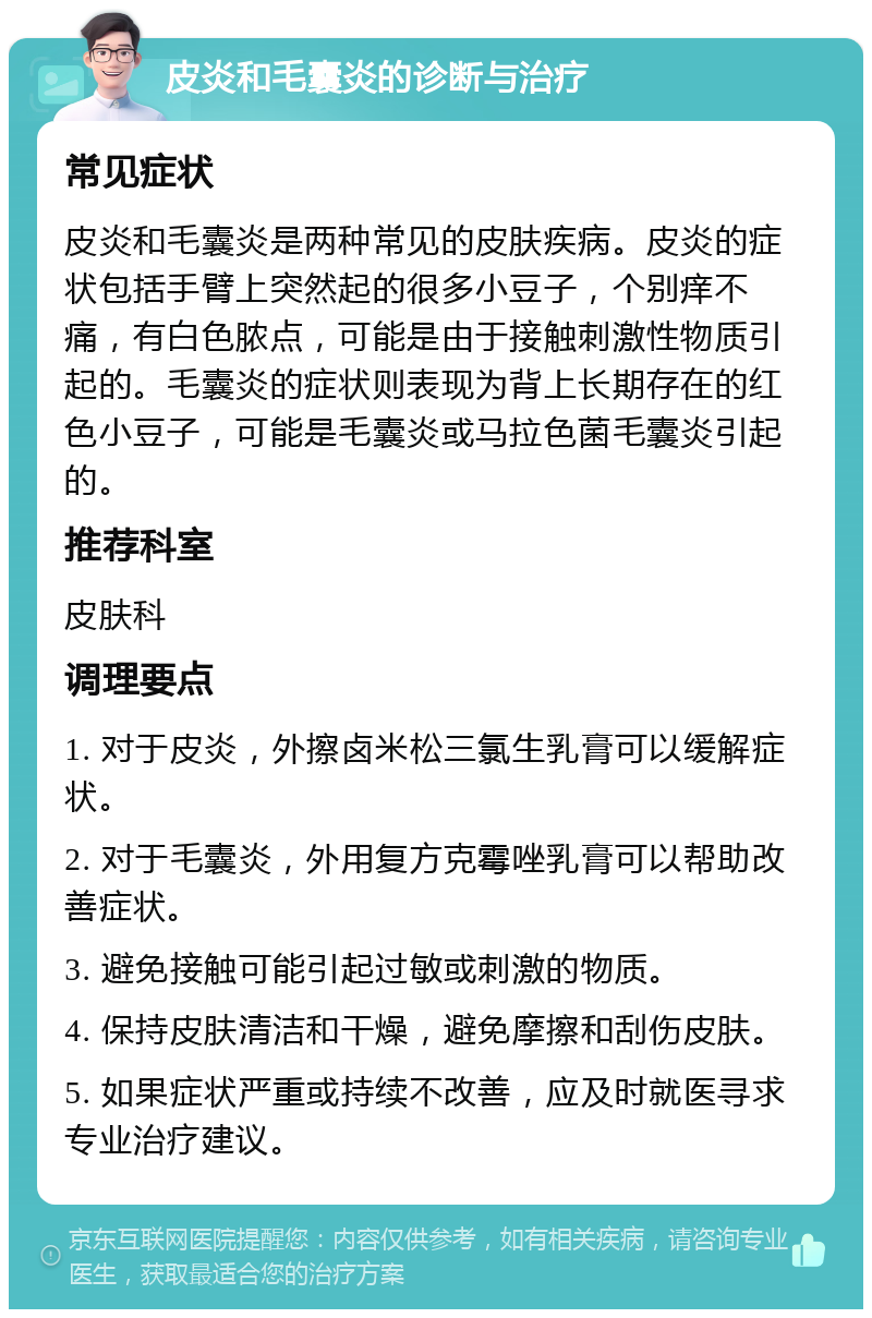 皮炎和毛囊炎的诊断与治疗 常见症状 皮炎和毛囊炎是两种常见的皮肤疾病。皮炎的症状包括手臂上突然起的很多小豆子，个别痒不痛，有白色脓点，可能是由于接触刺激性物质引起的。毛囊炎的症状则表现为背上长期存在的红色小豆子，可能是毛囊炎或马拉色菌毛囊炎引起的。 推荐科室 皮肤科 调理要点 1. 对于皮炎，外擦卤米松三氯生乳膏可以缓解症状。 2. 对于毛囊炎，外用复方克霉唑乳膏可以帮助改善症状。 3. 避免接触可能引起过敏或刺激的物质。 4. 保持皮肤清洁和干燥，避免摩擦和刮伤皮肤。 5. 如果症状严重或持续不改善，应及时就医寻求专业治疗建议。