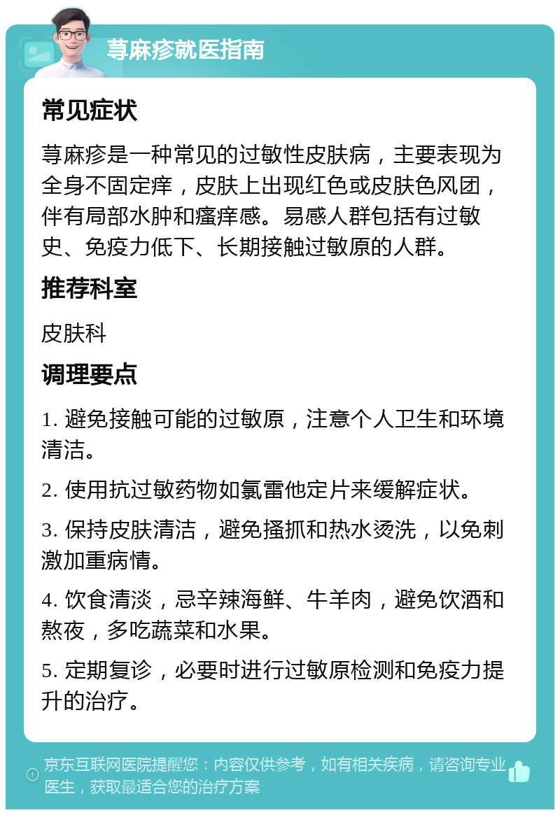 荨麻疹就医指南 常见症状 荨麻疹是一种常见的过敏性皮肤病，主要表现为全身不固定痒，皮肤上出现红色或皮肤色风团，伴有局部水肿和瘙痒感。易感人群包括有过敏史、免疫力低下、长期接触过敏原的人群。 推荐科室 皮肤科 调理要点 1. 避免接触可能的过敏原，注意个人卫生和环境清洁。 2. 使用抗过敏药物如氯雷他定片来缓解症状。 3. 保持皮肤清洁，避免搔抓和热水烫洗，以免刺激加重病情。 4. 饮食清淡，忌辛辣海鲜、牛羊肉，避免饮酒和熬夜，多吃蔬菜和水果。 5. 定期复诊，必要时进行过敏原检测和免疫力提升的治疗。