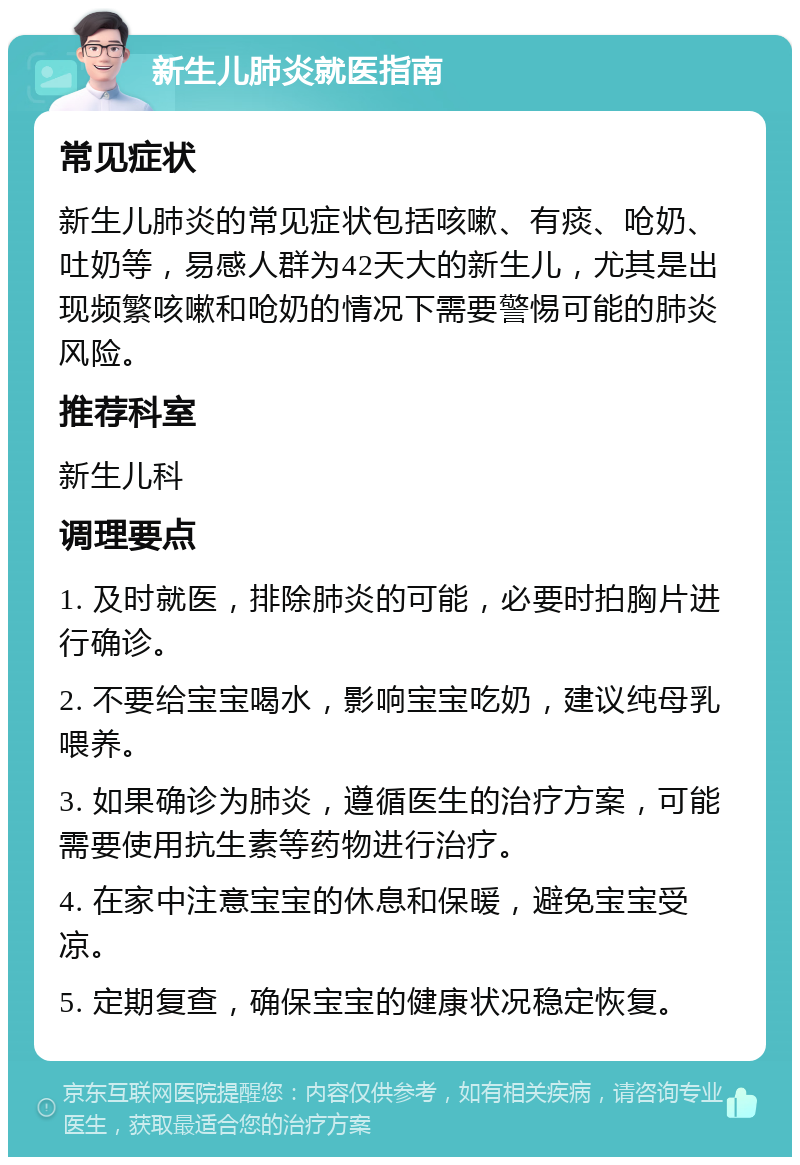 新生儿肺炎就医指南 常见症状 新生儿肺炎的常见症状包括咳嗽、有痰、呛奶、吐奶等，易感人群为42天大的新生儿，尤其是出现频繁咳嗽和呛奶的情况下需要警惕可能的肺炎风险。 推荐科室 新生儿科 调理要点 1. 及时就医，排除肺炎的可能，必要时拍胸片进行确诊。 2. 不要给宝宝喝水，影响宝宝吃奶，建议纯母乳喂养。 3. 如果确诊为肺炎，遵循医生的治疗方案，可能需要使用抗生素等药物进行治疗。 4. 在家中注意宝宝的休息和保暖，避免宝宝受凉。 5. 定期复查，确保宝宝的健康状况稳定恢复。