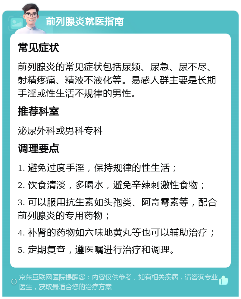 前列腺炎就医指南 常见症状 前列腺炎的常见症状包括尿频、尿急、尿不尽、射精疼痛、精液不液化等。易感人群主要是长期手淫或性生活不规律的男性。 推荐科室 泌尿外科或男科专科 调理要点 1. 避免过度手淫，保持规律的性生活； 2. 饮食清淡，多喝水，避免辛辣刺激性食物； 3. 可以服用抗生素如头孢类、阿奇霉素等，配合前列腺炎的专用药物； 4. 补肾的药物如六味地黄丸等也可以辅助治疗； 5. 定期复查，遵医嘱进行治疗和调理。