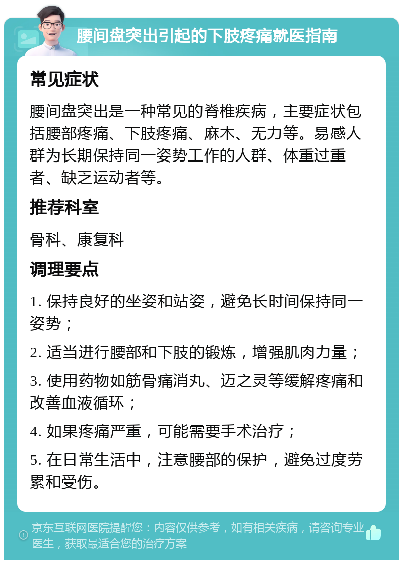 腰间盘突出引起的下肢疼痛就医指南 常见症状 腰间盘突出是一种常见的脊椎疾病，主要症状包括腰部疼痛、下肢疼痛、麻木、无力等。易感人群为长期保持同一姿势工作的人群、体重过重者、缺乏运动者等。 推荐科室 骨科、康复科 调理要点 1. 保持良好的坐姿和站姿，避免长时间保持同一姿势； 2. 适当进行腰部和下肢的锻炼，增强肌肉力量； 3. 使用药物如筋骨痛消丸、迈之灵等缓解疼痛和改善血液循环； 4. 如果疼痛严重，可能需要手术治疗； 5. 在日常生活中，注意腰部的保护，避免过度劳累和受伤。