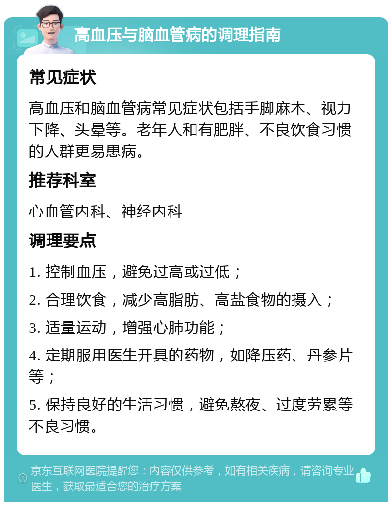 高血压与脑血管病的调理指南 常见症状 高血压和脑血管病常见症状包括手脚麻木、视力下降、头晕等。老年人和有肥胖、不良饮食习惯的人群更易患病。 推荐科室 心血管内科、神经内科 调理要点 1. 控制血压，避免过高或过低； 2. 合理饮食，减少高脂肪、高盐食物的摄入； 3. 适量运动，增强心肺功能； 4. 定期服用医生开具的药物，如降压药、丹参片等； 5. 保持良好的生活习惯，避免熬夜、过度劳累等不良习惯。