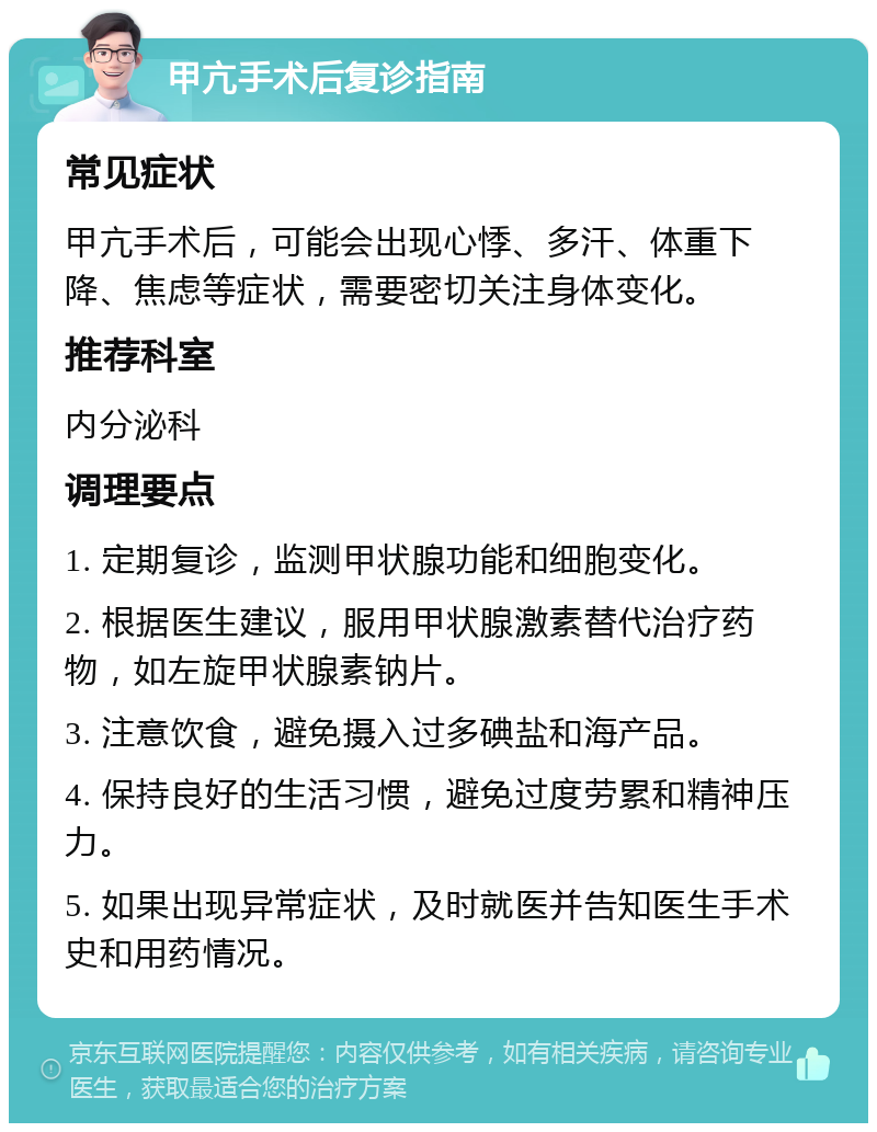 甲亢手术后复诊指南 常见症状 甲亢手术后，可能会出现心悸、多汗、体重下降、焦虑等症状，需要密切关注身体变化。 推荐科室 内分泌科 调理要点 1. 定期复诊，监测甲状腺功能和细胞变化。 2. 根据医生建议，服用甲状腺激素替代治疗药物，如左旋甲状腺素钠片。 3. 注意饮食，避免摄入过多碘盐和海产品。 4. 保持良好的生活习惯，避免过度劳累和精神压力。 5. 如果出现异常症状，及时就医并告知医生手术史和用药情况。