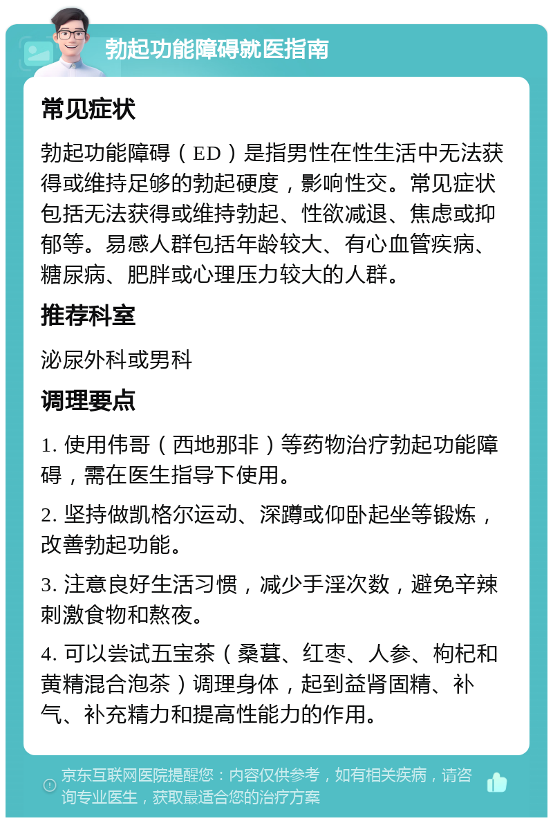 勃起功能障碍就医指南 常见症状 勃起功能障碍（ED）是指男性在性生活中无法获得或维持足够的勃起硬度，影响性交。常见症状包括无法获得或维持勃起、性欲减退、焦虑或抑郁等。易感人群包括年龄较大、有心血管疾病、糖尿病、肥胖或心理压力较大的人群。 推荐科室 泌尿外科或男科 调理要点 1. 使用伟哥（西地那非）等药物治疗勃起功能障碍，需在医生指导下使用。 2. 坚持做凯格尔运动、深蹲或仰卧起坐等锻炼，改善勃起功能。 3. 注意良好生活习惯，减少手淫次数，避免辛辣刺激食物和熬夜。 4. 可以尝试五宝茶（桑葚、红枣、人参、枸杞和黄精混合泡茶）调理身体，起到益肾固精、补气、补充精力和提高性能力的作用。