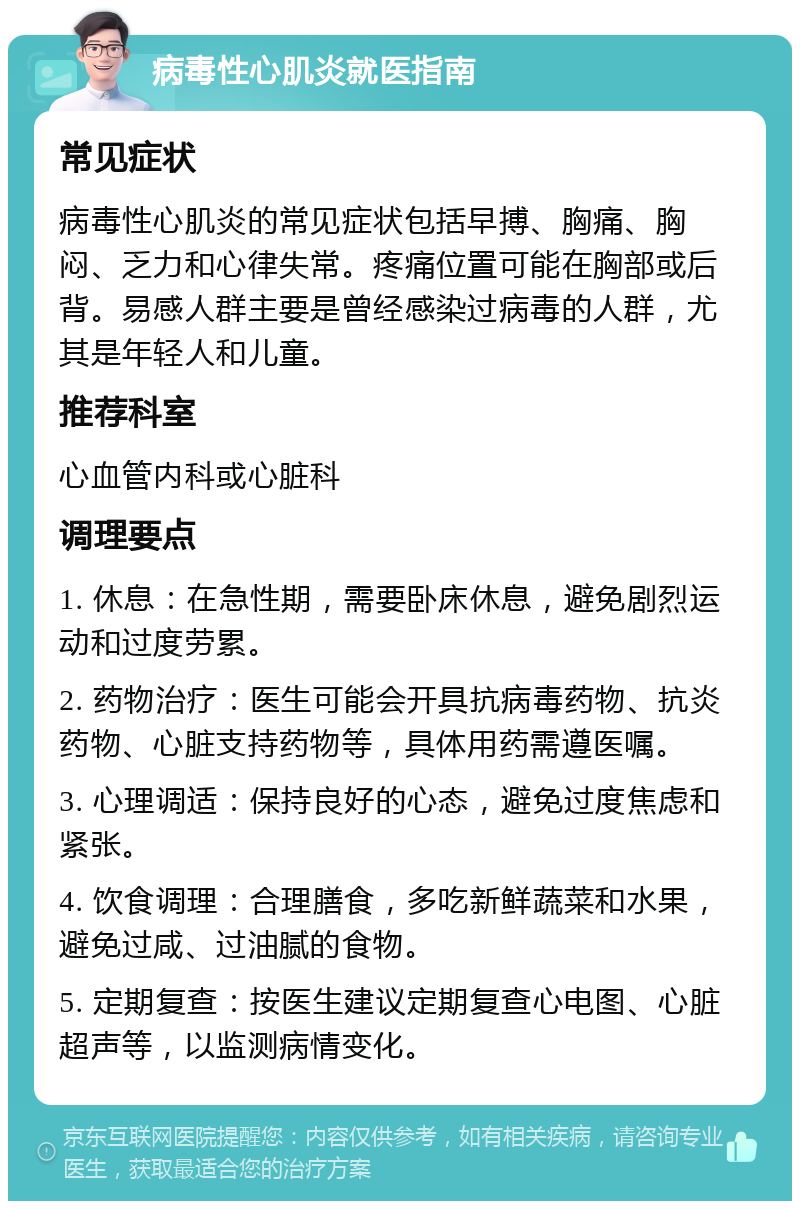 病毒性心肌炎就医指南 常见症状 病毒性心肌炎的常见症状包括早搏、胸痛、胸闷、乏力和心律失常。疼痛位置可能在胸部或后背。易感人群主要是曾经感染过病毒的人群，尤其是年轻人和儿童。 推荐科室 心血管内科或心脏科 调理要点 1. 休息：在急性期，需要卧床休息，避免剧烈运动和过度劳累。 2. 药物治疗：医生可能会开具抗病毒药物、抗炎药物、心脏支持药物等，具体用药需遵医嘱。 3. 心理调适：保持良好的心态，避免过度焦虑和紧张。 4. 饮食调理：合理膳食，多吃新鲜蔬菜和水果，避免过咸、过油腻的食物。 5. 定期复查：按医生建议定期复查心电图、心脏超声等，以监测病情变化。