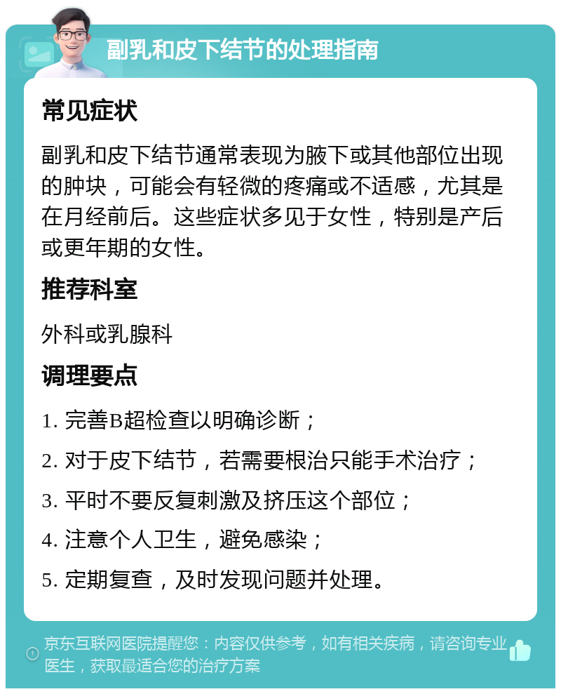 副乳和皮下结节的处理指南 常见症状 副乳和皮下结节通常表现为腋下或其他部位出现的肿块，可能会有轻微的疼痛或不适感，尤其是在月经前后。这些症状多见于女性，特别是产后或更年期的女性。 推荐科室 外科或乳腺科 调理要点 1. 完善B超检查以明确诊断； 2. 对于皮下结节，若需要根治只能手术治疗； 3. 平时不要反复刺激及挤压这个部位； 4. 注意个人卫生，避免感染； 5. 定期复查，及时发现问题并处理。