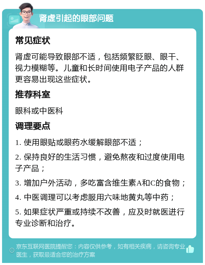 肾虚引起的眼部问题 常见症状 肾虚可能导致眼部不适，包括频繁眨眼、眼干、视力模糊等。儿童和长时间使用电子产品的人群更容易出现这些症状。 推荐科室 眼科或中医科 调理要点 1. 使用眼贴或眼药水缓解眼部不适； 2. 保持良好的生活习惯，避免熬夜和过度使用电子产品； 3. 增加户外活动，多吃富含维生素A和C的食物； 4. 中医调理可以考虑服用六味地黄丸等中药； 5. 如果症状严重或持续不改善，应及时就医进行专业诊断和治疗。