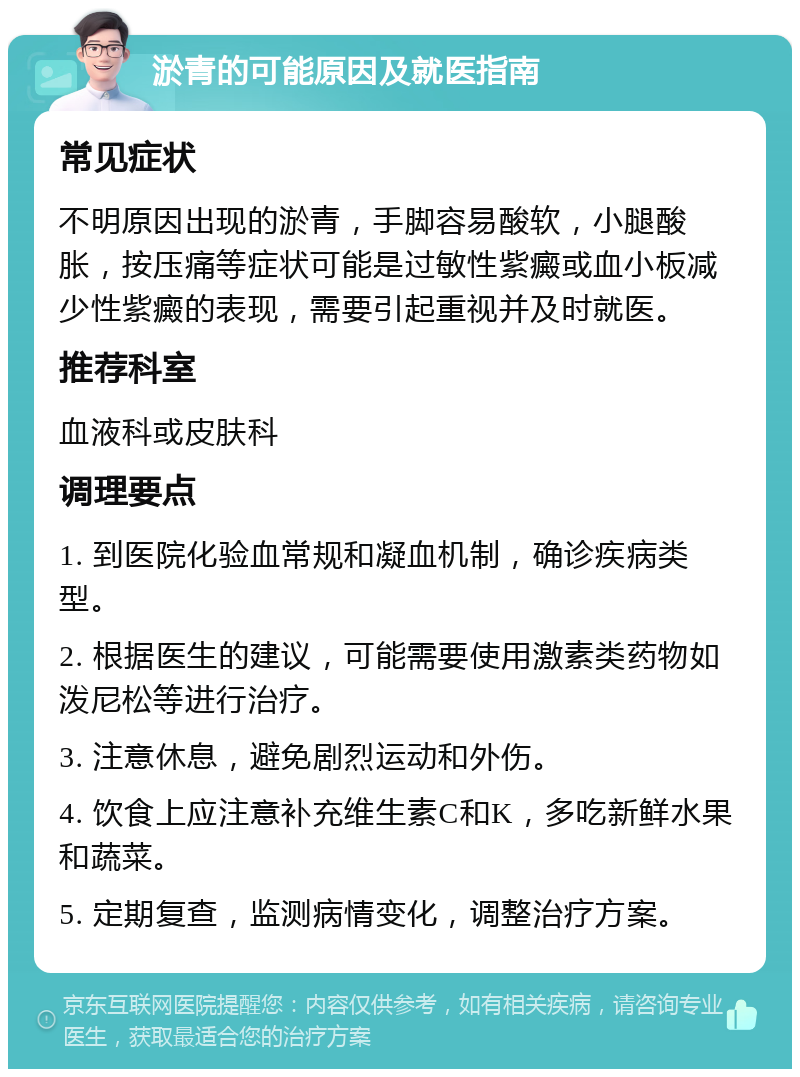 淤青的可能原因及就医指南 常见症状 不明原因出现的淤青，手脚容易酸软，小腿酸胀，按压痛等症状可能是过敏性紫癜或血小板减少性紫癜的表现，需要引起重视并及时就医。 推荐科室 血液科或皮肤科 调理要点 1. 到医院化验血常规和凝血机制，确诊疾病类型。 2. 根据医生的建议，可能需要使用激素类药物如泼尼松等进行治疗。 3. 注意休息，避免剧烈运动和外伤。 4. 饮食上应注意补充维生素C和K，多吃新鲜水果和蔬菜。 5. 定期复查，监测病情变化，调整治疗方案。