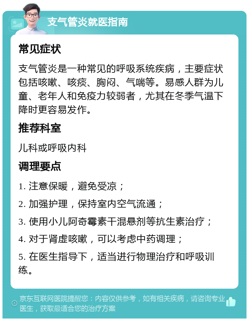 支气管炎就医指南 常见症状 支气管炎是一种常见的呼吸系统疾病，主要症状包括咳嗽、咳痰、胸闷、气喘等。易感人群为儿童、老年人和免疫力较弱者，尤其在冬季气温下降时更容易发作。 推荐科室 儿科或呼吸内科 调理要点 1. 注意保暖，避免受凉； 2. 加强护理，保持室内空气流通； 3. 使用小儿阿奇霉素干混悬剂等抗生素治疗； 4. 对于肾虚咳嗽，可以考虑中药调理； 5. 在医生指导下，适当进行物理治疗和呼吸训练。