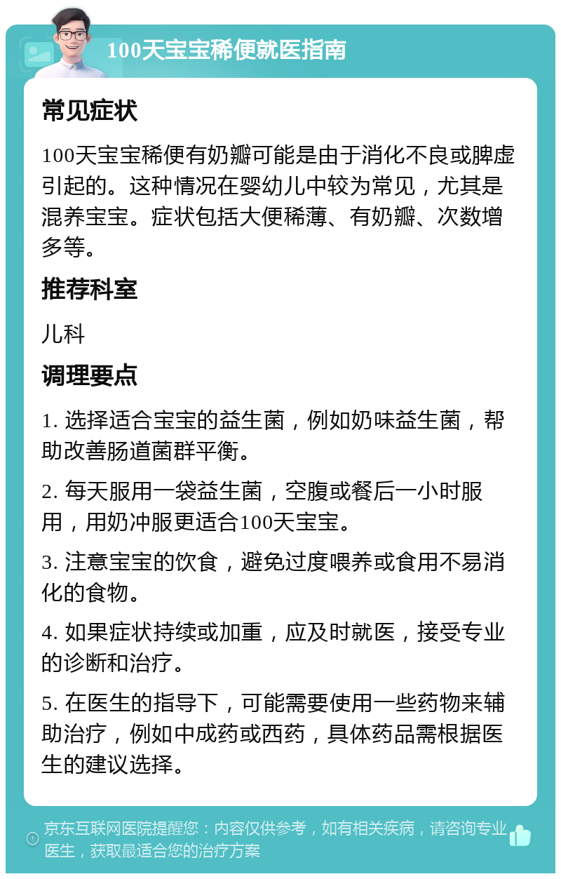 100天宝宝稀便就医指南 常见症状 100天宝宝稀便有奶瓣可能是由于消化不良或脾虚引起的。这种情况在婴幼儿中较为常见，尤其是混养宝宝。症状包括大便稀薄、有奶瓣、次数增多等。 推荐科室 儿科 调理要点 1. 选择适合宝宝的益生菌，例如奶味益生菌，帮助改善肠道菌群平衡。 2. 每天服用一袋益生菌，空腹或餐后一小时服用，用奶冲服更适合100天宝宝。 3. 注意宝宝的饮食，避免过度喂养或食用不易消化的食物。 4. 如果症状持续或加重，应及时就医，接受专业的诊断和治疗。 5. 在医生的指导下，可能需要使用一些药物来辅助治疗，例如中成药或西药，具体药品需根据医生的建议选择。