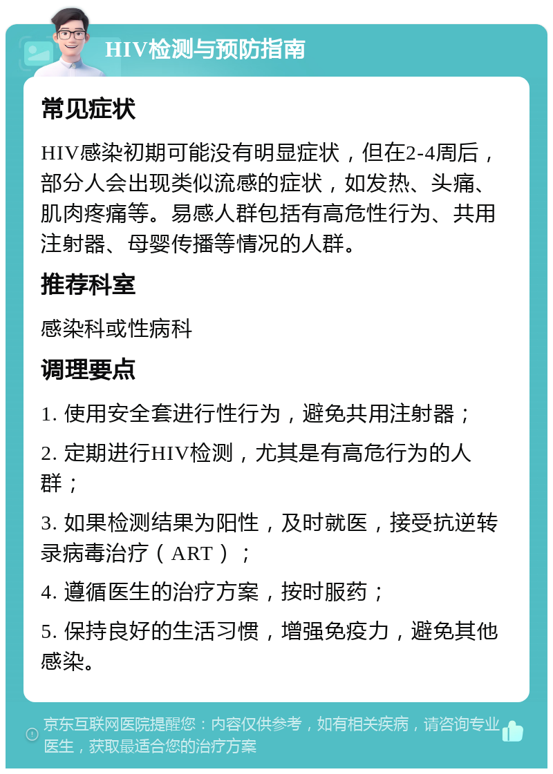 HIV检测与预防指南 常见症状 HIV感染初期可能没有明显症状，但在2-4周后，部分人会出现类似流感的症状，如发热、头痛、肌肉疼痛等。易感人群包括有高危性行为、共用注射器、母婴传播等情况的人群。 推荐科室 感染科或性病科 调理要点 1. 使用安全套进行性行为，避免共用注射器； 2. 定期进行HIV检测，尤其是有高危行为的人群； 3. 如果检测结果为阳性，及时就医，接受抗逆转录病毒治疗（ART）； 4. 遵循医生的治疗方案，按时服药； 5. 保持良好的生活习惯，增强免疫力，避免其他感染。