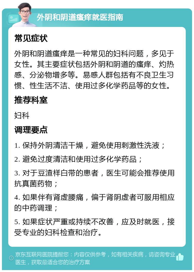 外阴和阴道瘙痒就医指南 常见症状 外阴和阴道瘙痒是一种常见的妇科问题，多见于女性。其主要症状包括外阴和阴道的瘙痒、灼热感、分泌物增多等。易感人群包括有不良卫生习惯、性生活不洁、使用过多化学药品等的女性。 推荐科室 妇科 调理要点 1. 保持外阴清洁干燥，避免使用刺激性洗液； 2. 避免过度清洁和使用过多化学药品； 3. 对于豆渣样白带的患者，医生可能会推荐使用抗真菌药物； 4. 如果伴有肾虚腰痛，偏于肾阴虚者可服用相应的中药调理； 5. 如果症状严重或持续不改善，应及时就医，接受专业的妇科检查和治疗。