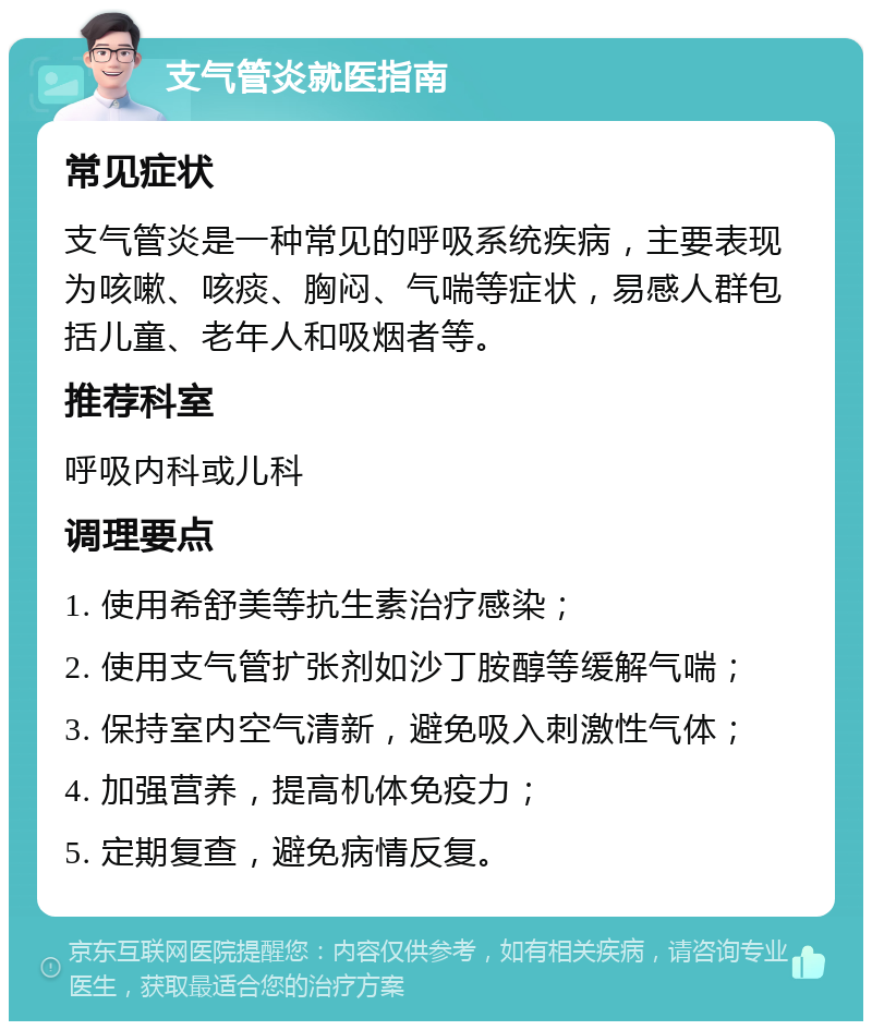 支气管炎就医指南 常见症状 支气管炎是一种常见的呼吸系统疾病，主要表现为咳嗽、咳痰、胸闷、气喘等症状，易感人群包括儿童、老年人和吸烟者等。 推荐科室 呼吸内科或儿科 调理要点 1. 使用希舒美等抗生素治疗感染； 2. 使用支气管扩张剂如沙丁胺醇等缓解气喘； 3. 保持室内空气清新，避免吸入刺激性气体； 4. 加强营养，提高机体免疫力； 5. 定期复查，避免病情反复。