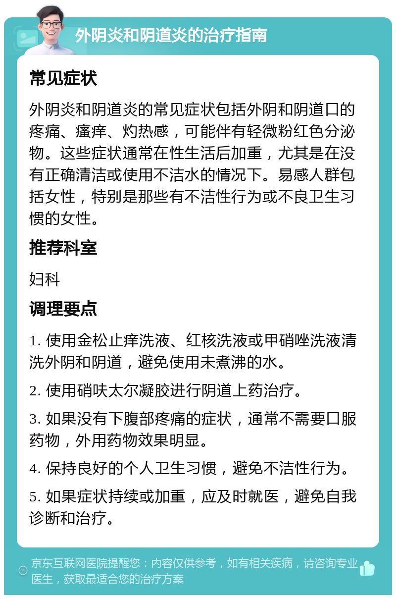 外阴炎和阴道炎的治疗指南 常见症状 外阴炎和阴道炎的常见症状包括外阴和阴道口的疼痛、瘙痒、灼热感，可能伴有轻微粉红色分泌物。这些症状通常在性生活后加重，尤其是在没有正确清洁或使用不洁水的情况下。易感人群包括女性，特别是那些有不洁性行为或不良卫生习惯的女性。 推荐科室 妇科 调理要点 1. 使用金松止痒洗液、红核洗液或甲硝唑洗液清洗外阴和阴道，避免使用未煮沸的水。 2. 使用硝呋太尔凝胶进行阴道上药治疗。 3. 如果没有下腹部疼痛的症状，通常不需要口服药物，外用药物效果明显。 4. 保持良好的个人卫生习惯，避免不洁性行为。 5. 如果症状持续或加重，应及时就医，避免自我诊断和治疗。