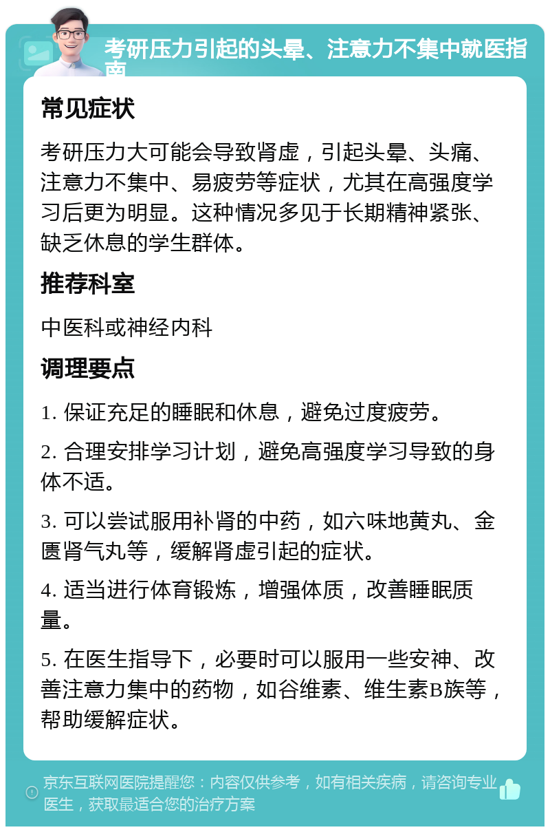 考研压力引起的头晕、注意力不集中就医指南 常见症状 考研压力大可能会导致肾虚，引起头晕、头痛、注意力不集中、易疲劳等症状，尤其在高强度学习后更为明显。这种情况多见于长期精神紧张、缺乏休息的学生群体。 推荐科室 中医科或神经内科 调理要点 1. 保证充足的睡眠和休息，避免过度疲劳。 2. 合理安排学习计划，避免高强度学习导致的身体不适。 3. 可以尝试服用补肾的中药，如六味地黄丸、金匮肾气丸等，缓解肾虚引起的症状。 4. 适当进行体育锻炼，增强体质，改善睡眠质量。 5. 在医生指导下，必要时可以服用一些安神、改善注意力集中的药物，如谷维素、维生素B族等，帮助缓解症状。