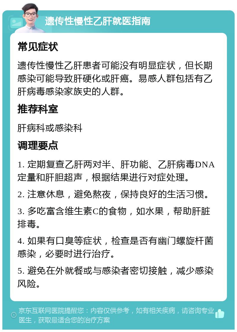 遗传性慢性乙肝就医指南 常见症状 遗传性慢性乙肝患者可能没有明显症状，但长期感染可能导致肝硬化或肝癌。易感人群包括有乙肝病毒感染家族史的人群。 推荐科室 肝病科或感染科 调理要点 1. 定期复查乙肝两对半、肝功能、乙肝病毒DNA定量和肝胆超声，根据结果进行对症处理。 2. 注意休息，避免熬夜，保持良好的生活习惯。 3. 多吃富含维生素C的食物，如水果，帮助肝脏排毒。 4. 如果有口臭等症状，检查是否有幽门螺旋杆菌感染，必要时进行治疗。 5. 避免在外就餐或与感染者密切接触，减少感染风险。