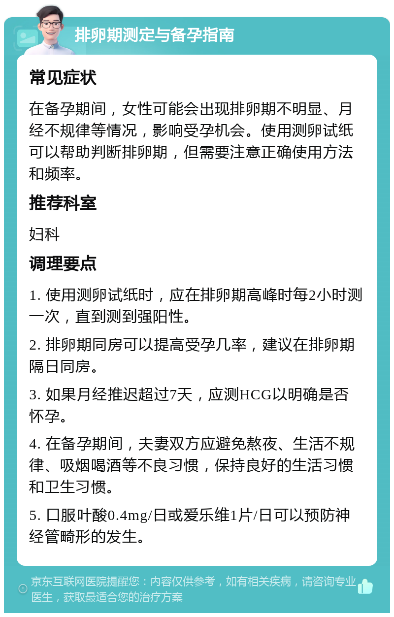 排卵期测定与备孕指南 常见症状 在备孕期间，女性可能会出现排卵期不明显、月经不规律等情况，影响受孕机会。使用测卵试纸可以帮助判断排卵期，但需要注意正确使用方法和频率。 推荐科室 妇科 调理要点 1. 使用测卵试纸时，应在排卵期高峰时每2小时测一次，直到测到强阳性。 2. 排卵期同房可以提高受孕几率，建议在排卵期隔日同房。 3. 如果月经推迟超过7天，应测HCG以明确是否怀孕。 4. 在备孕期间，夫妻双方应避免熬夜、生活不规律、吸烟喝酒等不良习惯，保持良好的生活习惯和卫生习惯。 5. 口服叶酸0.4mg/日或爱乐维1片/日可以预防神经管畸形的发生。