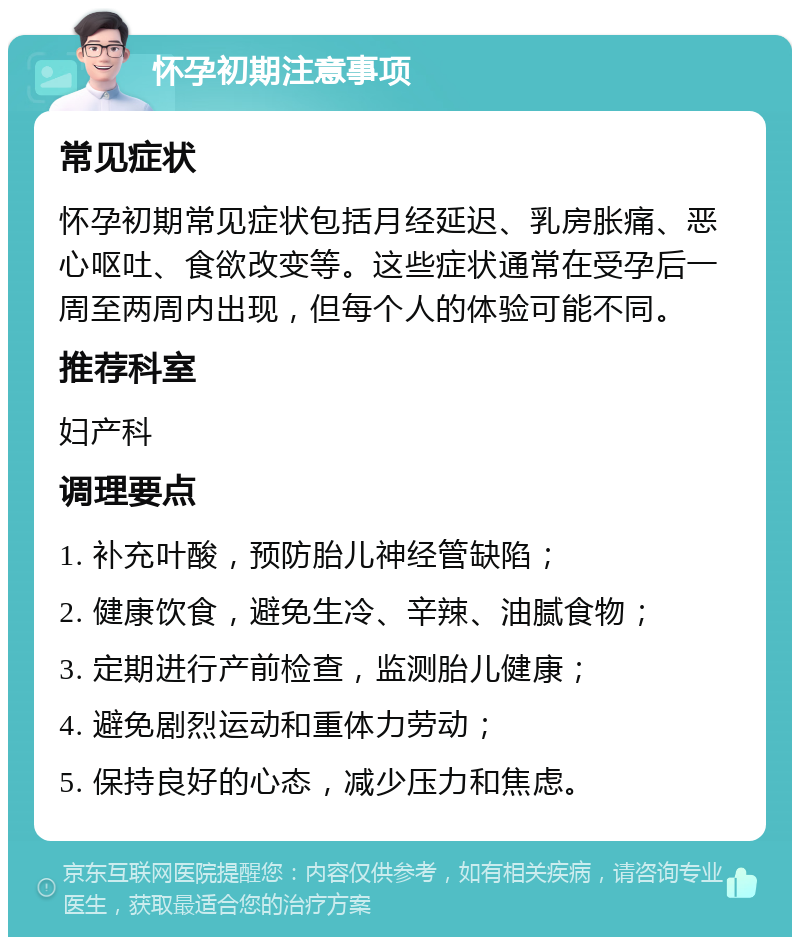 怀孕初期注意事项 常见症状 怀孕初期常见症状包括月经延迟、乳房胀痛、恶心呕吐、食欲改变等。这些症状通常在受孕后一周至两周内出现，但每个人的体验可能不同。 推荐科室 妇产科 调理要点 1. 补充叶酸，预防胎儿神经管缺陷； 2. 健康饮食，避免生冷、辛辣、油腻食物； 3. 定期进行产前检查，监测胎儿健康； 4. 避免剧烈运动和重体力劳动； 5. 保持良好的心态，减少压力和焦虑。