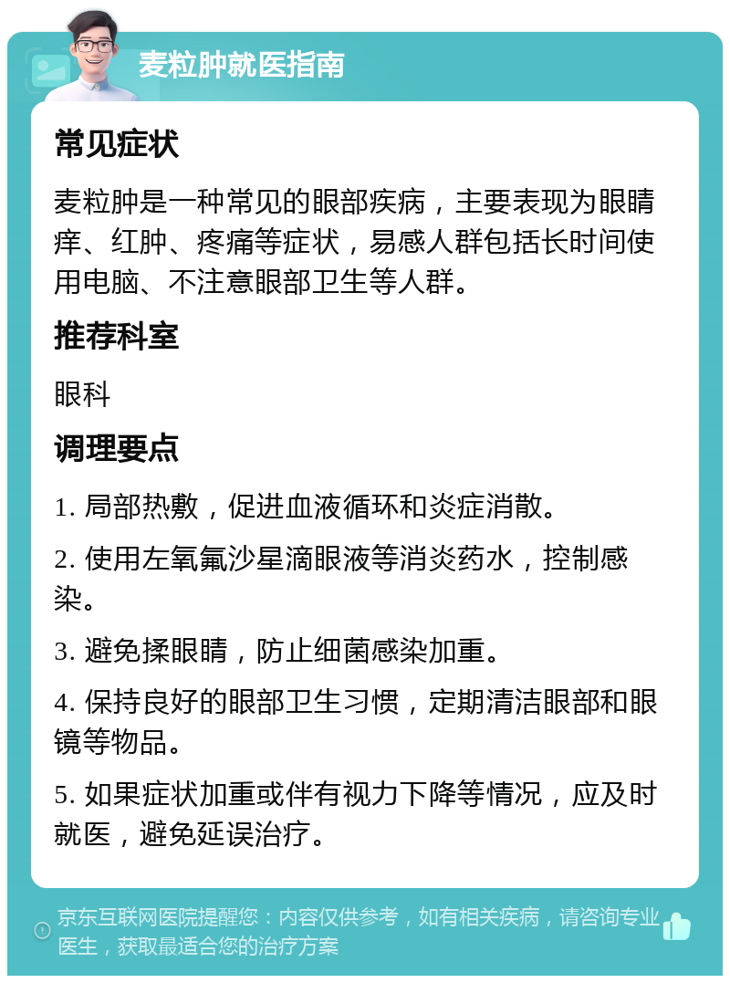 麦粒肿就医指南 常见症状 麦粒肿是一种常见的眼部疾病，主要表现为眼睛痒、红肿、疼痛等症状，易感人群包括长时间使用电脑、不注意眼部卫生等人群。 推荐科室 眼科 调理要点 1. 局部热敷，促进血液循环和炎症消散。 2. 使用左氧氟沙星滴眼液等消炎药水，控制感染。 3. 避免揉眼睛，防止细菌感染加重。 4. 保持良好的眼部卫生习惯，定期清洁眼部和眼镜等物品。 5. 如果症状加重或伴有视力下降等情况，应及时就医，避免延误治疗。