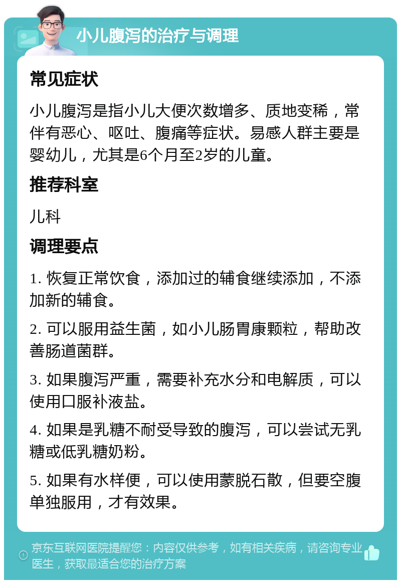 小儿腹泻的治疗与调理 常见症状 小儿腹泻是指小儿大便次数增多、质地变稀，常伴有恶心、呕吐、腹痛等症状。易感人群主要是婴幼儿，尤其是6个月至2岁的儿童。 推荐科室 儿科 调理要点 1. 恢复正常饮食，添加过的辅食继续添加，不添加新的辅食。 2. 可以服用益生菌，如小儿肠胃康颗粒，帮助改善肠道菌群。 3. 如果腹泻严重，需要补充水分和电解质，可以使用口服补液盐。 4. 如果是乳糖不耐受导致的腹泻，可以尝试无乳糖或低乳糖奶粉。 5. 如果有水样便，可以使用蒙脱石散，但要空腹单独服用，才有效果。