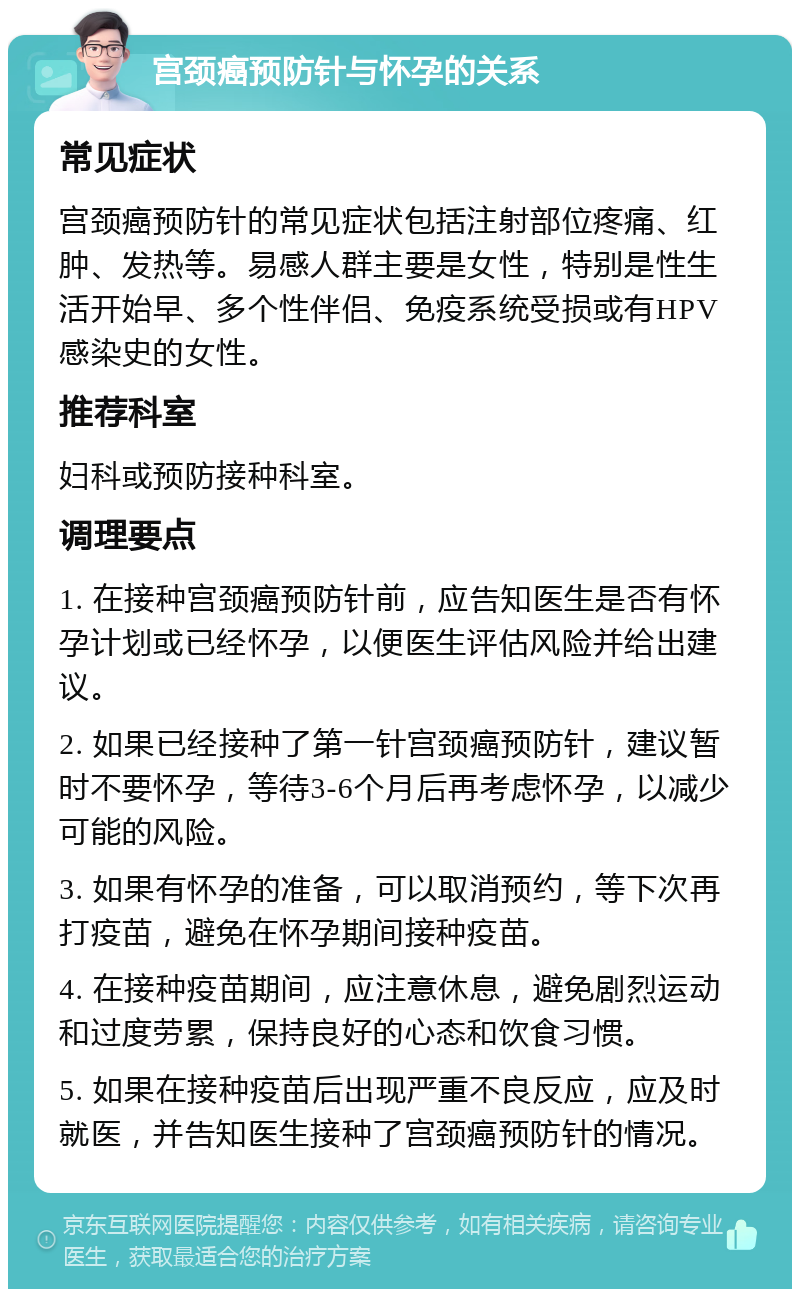 宫颈癌预防针与怀孕的关系 常见症状 宫颈癌预防针的常见症状包括注射部位疼痛、红肿、发热等。易感人群主要是女性，特别是性生活开始早、多个性伴侣、免疫系统受损或有HPV感染史的女性。 推荐科室 妇科或预防接种科室。 调理要点 1. 在接种宫颈癌预防针前，应告知医生是否有怀孕计划或已经怀孕，以便医生评估风险并给出建议。 2. 如果已经接种了第一针宫颈癌预防针，建议暂时不要怀孕，等待3-6个月后再考虑怀孕，以减少可能的风险。 3. 如果有怀孕的准备，可以取消预约，等下次再打疫苗，避免在怀孕期间接种疫苗。 4. 在接种疫苗期间，应注意休息，避免剧烈运动和过度劳累，保持良好的心态和饮食习惯。 5. 如果在接种疫苗后出现严重不良反应，应及时就医，并告知医生接种了宫颈癌预防针的情况。