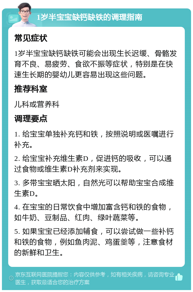 1岁半宝宝缺钙缺铁的调理指南 常见症状 1岁半宝宝缺钙缺铁可能会出现生长迟缓、骨骼发育不良、易疲劳、食欲不振等症状，特别是在快速生长期的婴幼儿更容易出现这些问题。 推荐科室 儿科或营养科 调理要点 1. 给宝宝单独补充钙和铁，按照说明或医嘱进行补充。 2. 给宝宝补充维生素D，促进钙的吸收，可以通过食物或维生素D补充剂来实现。 3. 多带宝宝晒太阳，自然光可以帮助宝宝合成维生素D。 4. 在宝宝的日常饮食中增加富含钙和铁的食物，如牛奶、豆制品、红肉、绿叶蔬菜等。 5. 如果宝宝已经添加辅食，可以尝试做一些补钙和铁的食物，例如鱼肉泥、鸡蛋羹等，注意食材的新鲜和卫生。