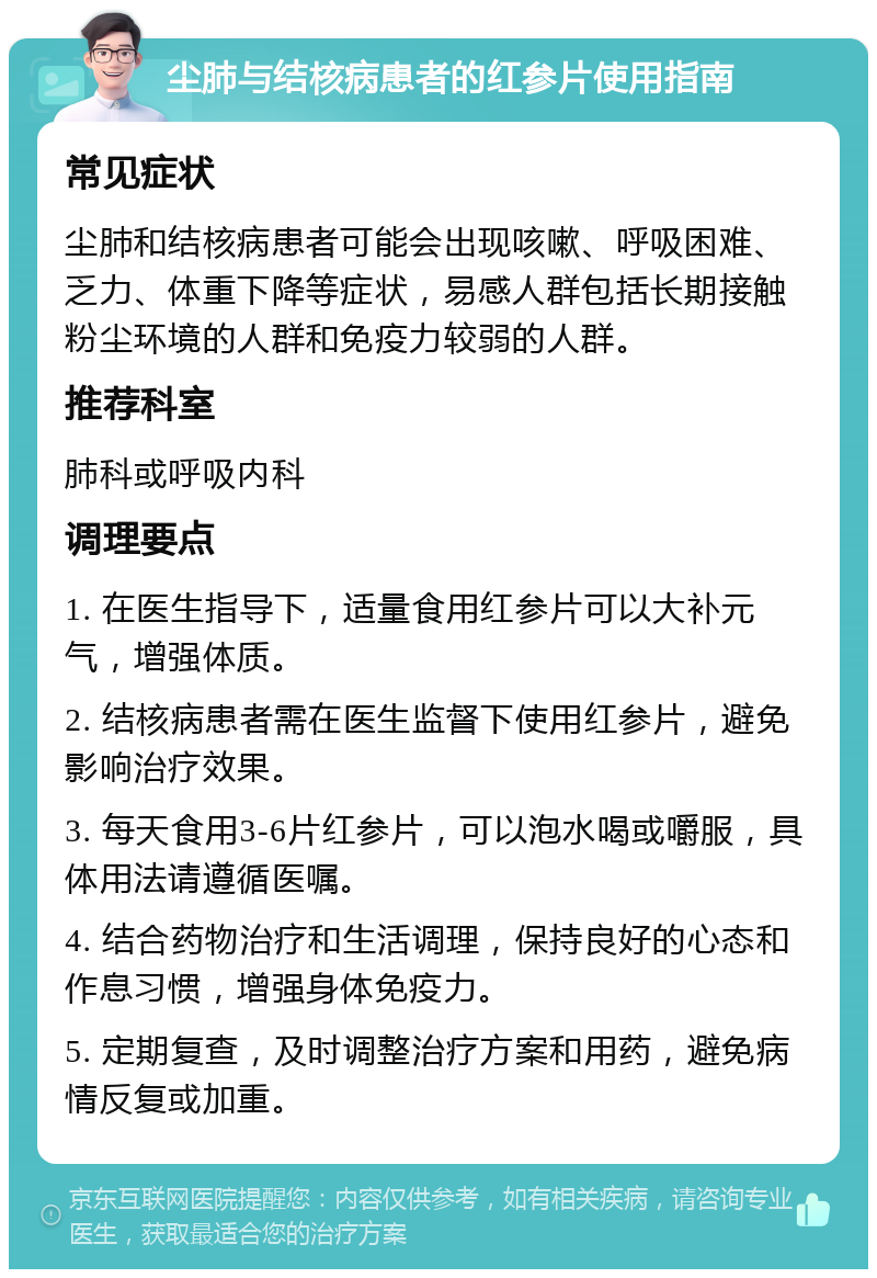 尘肺与结核病患者的红参片使用指南 常见症状 尘肺和结核病患者可能会出现咳嗽、呼吸困难、乏力、体重下降等症状，易感人群包括长期接触粉尘环境的人群和免疫力较弱的人群。 推荐科室 肺科或呼吸内科 调理要点 1. 在医生指导下，适量食用红参片可以大补元气，增强体质。 2. 结核病患者需在医生监督下使用红参片，避免影响治疗效果。 3. 每天食用3-6片红参片，可以泡水喝或嚼服，具体用法请遵循医嘱。 4. 结合药物治疗和生活调理，保持良好的心态和作息习惯，增强身体免疫力。 5. 定期复查，及时调整治疗方案和用药，避免病情反复或加重。