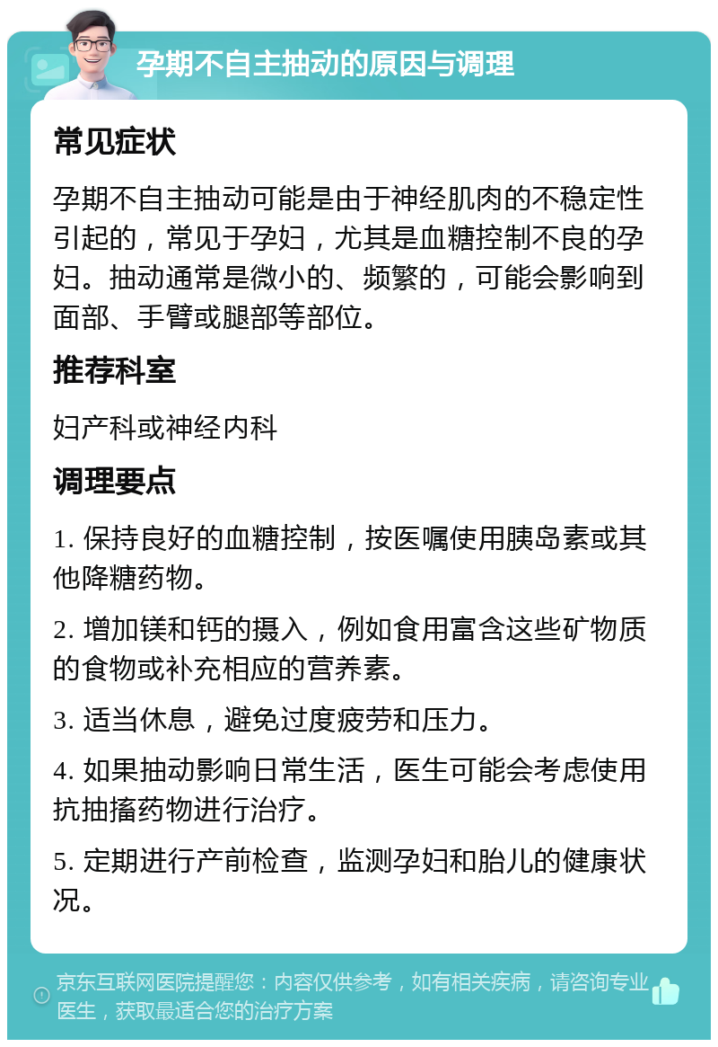 孕期不自主抽动的原因与调理 常见症状 孕期不自主抽动可能是由于神经肌肉的不稳定性引起的，常见于孕妇，尤其是血糖控制不良的孕妇。抽动通常是微小的、频繁的，可能会影响到面部、手臂或腿部等部位。 推荐科室 妇产科或神经内科 调理要点 1. 保持良好的血糖控制，按医嘱使用胰岛素或其他降糖药物。 2. 增加镁和钙的摄入，例如食用富含这些矿物质的食物或补充相应的营养素。 3. 适当休息，避免过度疲劳和压力。 4. 如果抽动影响日常生活，医生可能会考虑使用抗抽搐药物进行治疗。 5. 定期进行产前检查，监测孕妇和胎儿的健康状况。