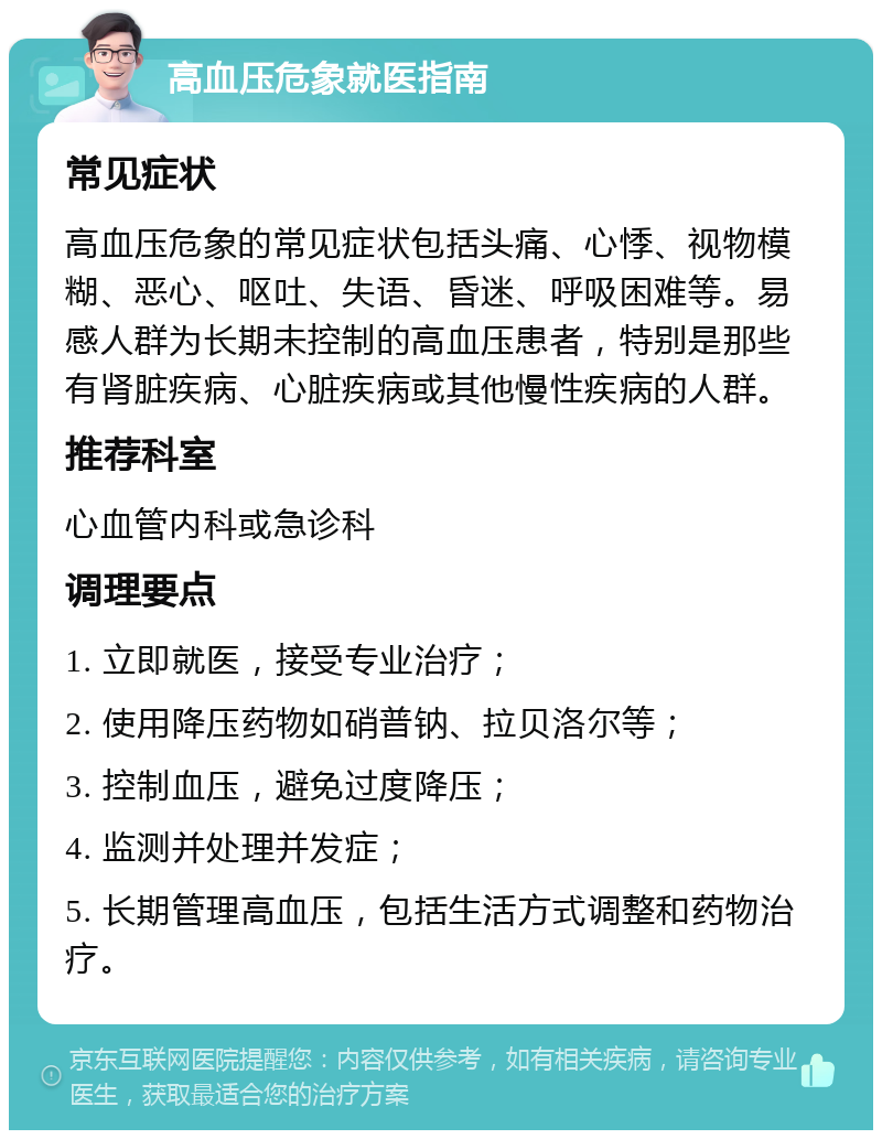 高血压危象就医指南 常见症状 高血压危象的常见症状包括头痛、心悸、视物模糊、恶心、呕吐、失语、昏迷、呼吸困难等。易感人群为长期未控制的高血压患者，特别是那些有肾脏疾病、心脏疾病或其他慢性疾病的人群。 推荐科室 心血管内科或急诊科 调理要点 1. 立即就医，接受专业治疗； 2. 使用降压药物如硝普钠、拉贝洛尔等； 3. 控制血压，避免过度降压； 4. 监测并处理并发症； 5. 长期管理高血压，包括生活方式调整和药物治疗。