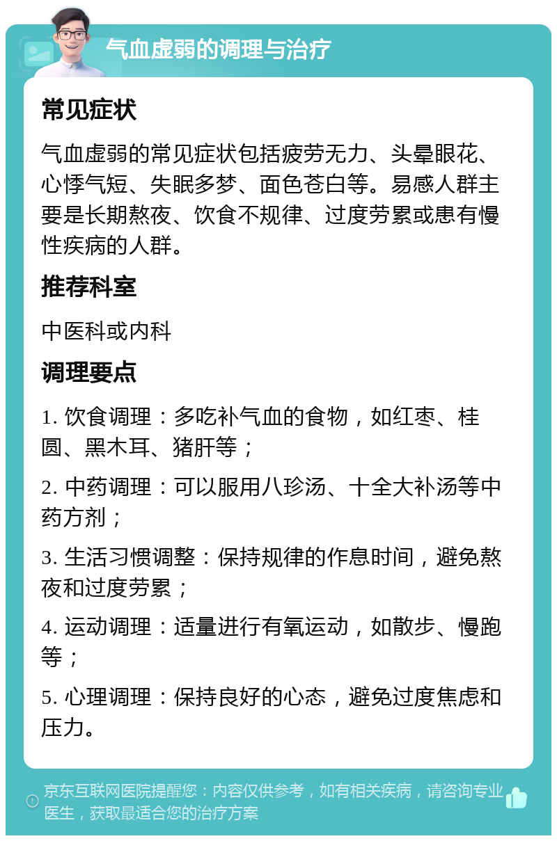 气血虚弱的调理与治疗 常见症状 气血虚弱的常见症状包括疲劳无力、头晕眼花、心悸气短、失眠多梦、面色苍白等。易感人群主要是长期熬夜、饮食不规律、过度劳累或患有慢性疾病的人群。 推荐科室 中医科或内科 调理要点 1. 饮食调理：多吃补气血的食物，如红枣、桂圆、黑木耳、猪肝等； 2. 中药调理：可以服用八珍汤、十全大补汤等中药方剂； 3. 生活习惯调整：保持规律的作息时间，避免熬夜和过度劳累； 4. 运动调理：适量进行有氧运动，如散步、慢跑等； 5. 心理调理：保持良好的心态，避免过度焦虑和压力。