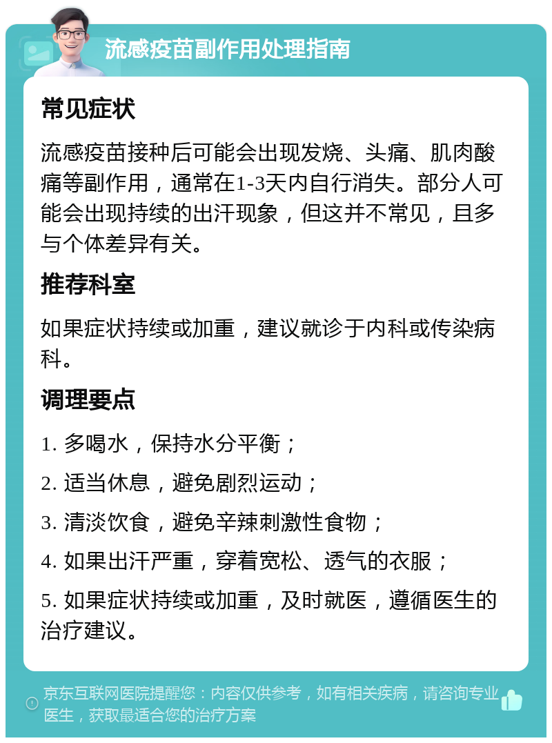 流感疫苗副作用处理指南 常见症状 流感疫苗接种后可能会出现发烧、头痛、肌肉酸痛等副作用，通常在1-3天内自行消失。部分人可能会出现持续的出汗现象，但这并不常见，且多与个体差异有关。 推荐科室 如果症状持续或加重，建议就诊于内科或传染病科。 调理要点 1. 多喝水，保持水分平衡； 2. 适当休息，避免剧烈运动； 3. 清淡饮食，避免辛辣刺激性食物； 4. 如果出汗严重，穿着宽松、透气的衣服； 5. 如果症状持续或加重，及时就医，遵循医生的治疗建议。