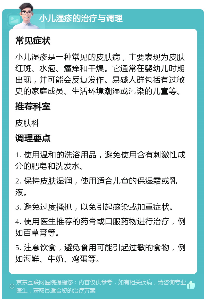 小儿湿疹的治疗与调理 常见症状 小儿湿疹是一种常见的皮肤病，主要表现为皮肤红斑、水疱、瘙痒和干燥。它通常在婴幼儿时期出现，并可能会反复发作。易感人群包括有过敏史的家庭成员、生活环境潮湿或污染的儿童等。 推荐科室 皮肤科 调理要点 1. 使用温和的洗浴用品，避免使用含有刺激性成分的肥皂和洗发水。 2. 保持皮肤湿润，使用适合儿童的保湿霜或乳液。 3. 避免过度搔抓，以免引起感染或加重症状。 4. 使用医生推荐的药膏或口服药物进行治疗，例如百草膏等。 5. 注意饮食，避免食用可能引起过敏的食物，例如海鲜、牛奶、鸡蛋等。