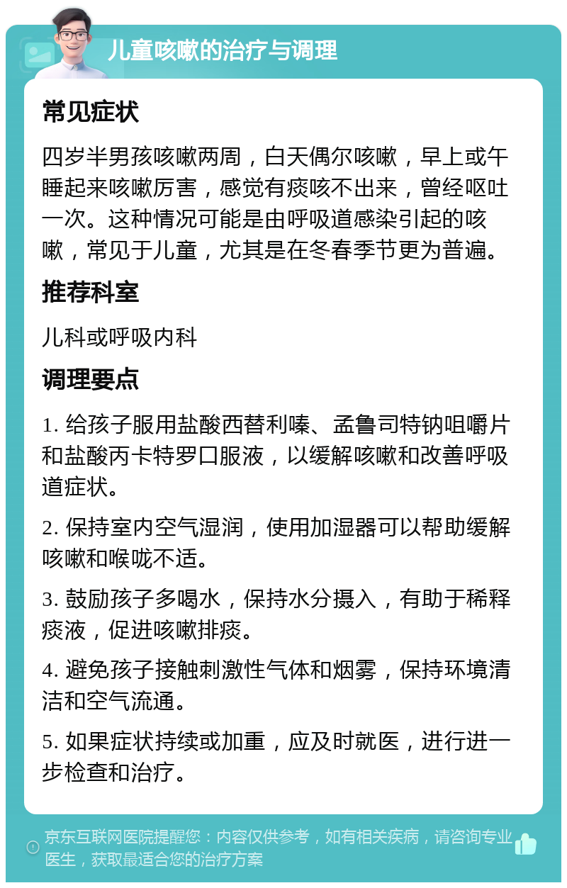 儿童咳嗽的治疗与调理 常见症状 四岁半男孩咳嗽两周，白天偶尔咳嗽，早上或午睡起来咳嗽厉害，感觉有痰咳不出来，曾经呕吐一次。这种情况可能是由呼吸道感染引起的咳嗽，常见于儿童，尤其是在冬春季节更为普遍。 推荐科室 儿科或呼吸内科 调理要点 1. 给孩子服用盐酸西替利嗪、孟鲁司特钠咀嚼片和盐酸丙卡特罗口服液，以缓解咳嗽和改善呼吸道症状。 2. 保持室内空气湿润，使用加湿器可以帮助缓解咳嗽和喉咙不适。 3. 鼓励孩子多喝水，保持水分摄入，有助于稀释痰液，促进咳嗽排痰。 4. 避免孩子接触刺激性气体和烟雾，保持环境清洁和空气流通。 5. 如果症状持续或加重，应及时就医，进行进一步检查和治疗。