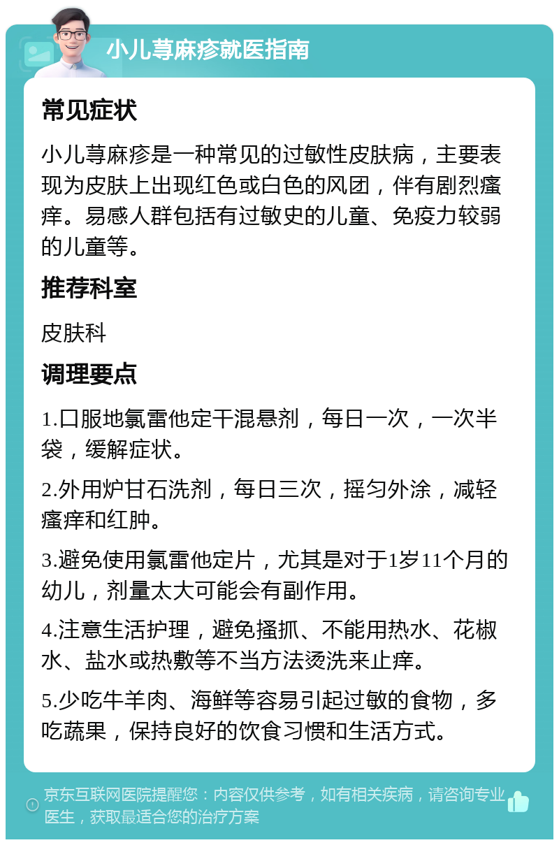 小儿荨麻疹就医指南 常见症状 小儿荨麻疹是一种常见的过敏性皮肤病，主要表现为皮肤上出现红色或白色的风团，伴有剧烈瘙痒。易感人群包括有过敏史的儿童、免疫力较弱的儿童等。 推荐科室 皮肤科 调理要点 1.口服地氯雷他定干混悬剂，每日一次，一次半袋，缓解症状。 2.外用炉甘石洗剂，每日三次，摇匀外涂，减轻瘙痒和红肿。 3.避免使用氯雷他定片，尤其是对于1岁11个月的幼儿，剂量太大可能会有副作用。 4.注意生活护理，避免搔抓、不能用热水、花椒水、盐水或热敷等不当方法烫洗来止痒。 5.少吃牛羊肉、海鲜等容易引起过敏的食物，多吃蔬果，保持良好的饮食习惯和生活方式。