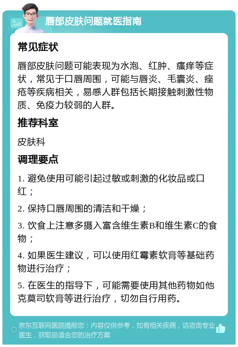 唇部皮肤问题就医指南 常见症状 唇部皮肤问题可能表现为水泡、红肿、瘙痒等症状，常见于口唇周围，可能与唇炎、毛囊炎、痤疮等疾病相关，易感人群包括长期接触刺激性物质、免疫力较弱的人群。 推荐科室 皮肤科 调理要点 1. 避免使用可能引起过敏或刺激的化妆品或口红； 2. 保持口唇周围的清洁和干燥； 3. 饮食上注意多摄入富含维生素B和维生素C的食物； 4. 如果医生建议，可以使用红霉素软膏等基础药物进行治疗； 5. 在医生的指导下，可能需要使用其他药物如他克莫司软膏等进行治疗，切勿自行用药。