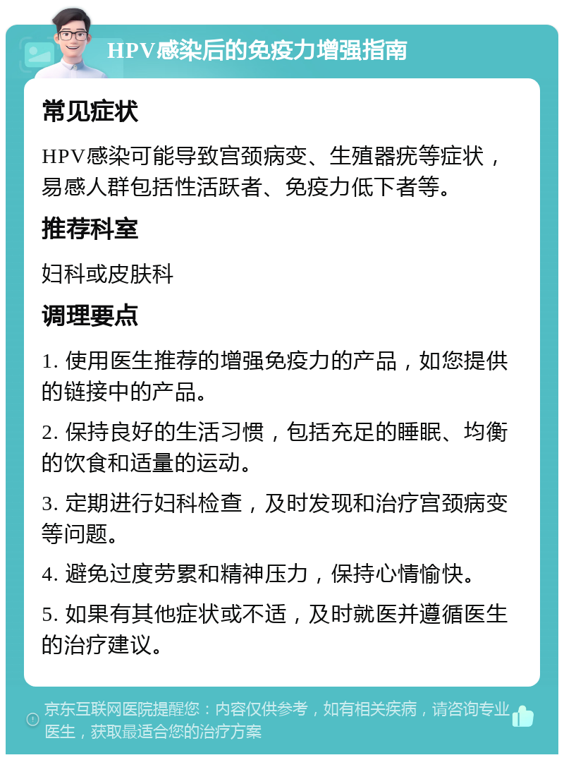 HPV感染后的免疫力增强指南 常见症状 HPV感染可能导致宫颈病变、生殖器疣等症状，易感人群包括性活跃者、免疫力低下者等。 推荐科室 妇科或皮肤科 调理要点 1. 使用医生推荐的增强免疫力的产品，如您提供的链接中的产品。 2. 保持良好的生活习惯，包括充足的睡眠、均衡的饮食和适量的运动。 3. 定期进行妇科检查，及时发现和治疗宫颈病变等问题。 4. 避免过度劳累和精神压力，保持心情愉快。 5. 如果有其他症状或不适，及时就医并遵循医生的治疗建议。