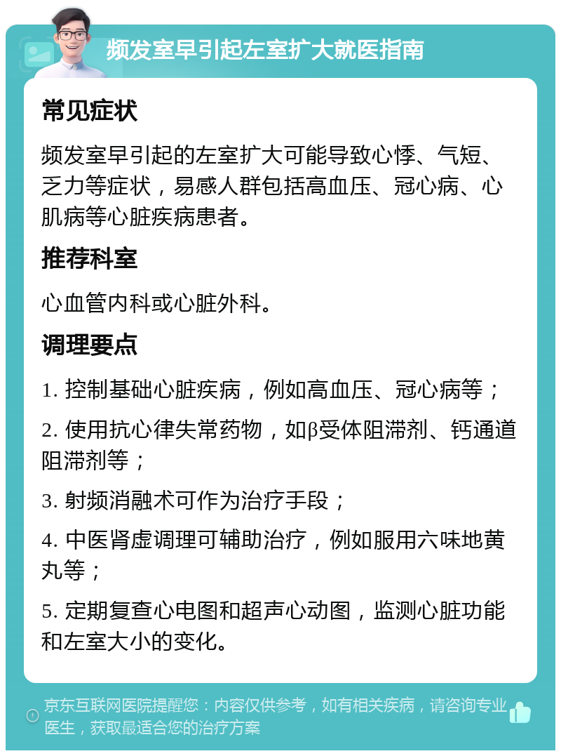 频发室早引起左室扩大就医指南 常见症状 频发室早引起的左室扩大可能导致心悸、气短、乏力等症状，易感人群包括高血压、冠心病、心肌病等心脏疾病患者。 推荐科室 心血管内科或心脏外科。 调理要点 1. 控制基础心脏疾病，例如高血压、冠心病等； 2. 使用抗心律失常药物，如β受体阻滞剂、钙通道阻滞剂等； 3. 射频消融术可作为治疗手段； 4. 中医肾虚调理可辅助治疗，例如服用六味地黄丸等； 5. 定期复查心电图和超声心动图，监测心脏功能和左室大小的变化。