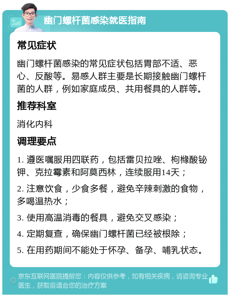 幽门螺杆菌感染就医指南 常见症状 幽门螺杆菌感染的常见症状包括胃部不适、恶心、反酸等。易感人群主要是长期接触幽门螺杆菌的人群，例如家庭成员、共用餐具的人群等。 推荐科室 消化内科 调理要点 1. 遵医嘱服用四联药，包括雷贝拉唑、枸橼酸铋钾、克拉霉素和阿莫西林，连续服用14天； 2. 注意饮食，少食多餐，避免辛辣刺激的食物，多喝温热水； 3. 使用高温消毒的餐具，避免交叉感染； 4. 定期复查，确保幽门螺杆菌已经被根除； 5. 在用药期间不能处于怀孕、备孕、哺乳状态。