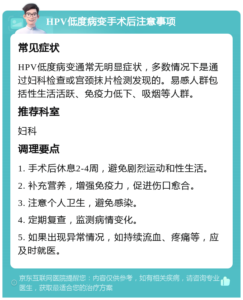 HPV低度病变手术后注意事项 常见症状 HPV低度病变通常无明显症状，多数情况下是通过妇科检查或宫颈抹片检测发现的。易感人群包括性生活活跃、免疫力低下、吸烟等人群。 推荐科室 妇科 调理要点 1. 手术后休息2-4周，避免剧烈运动和性生活。 2. 补充营养，增强免疫力，促进伤口愈合。 3. 注意个人卫生，避免感染。 4. 定期复查，监测病情变化。 5. 如果出现异常情况，如持续流血、疼痛等，应及时就医。