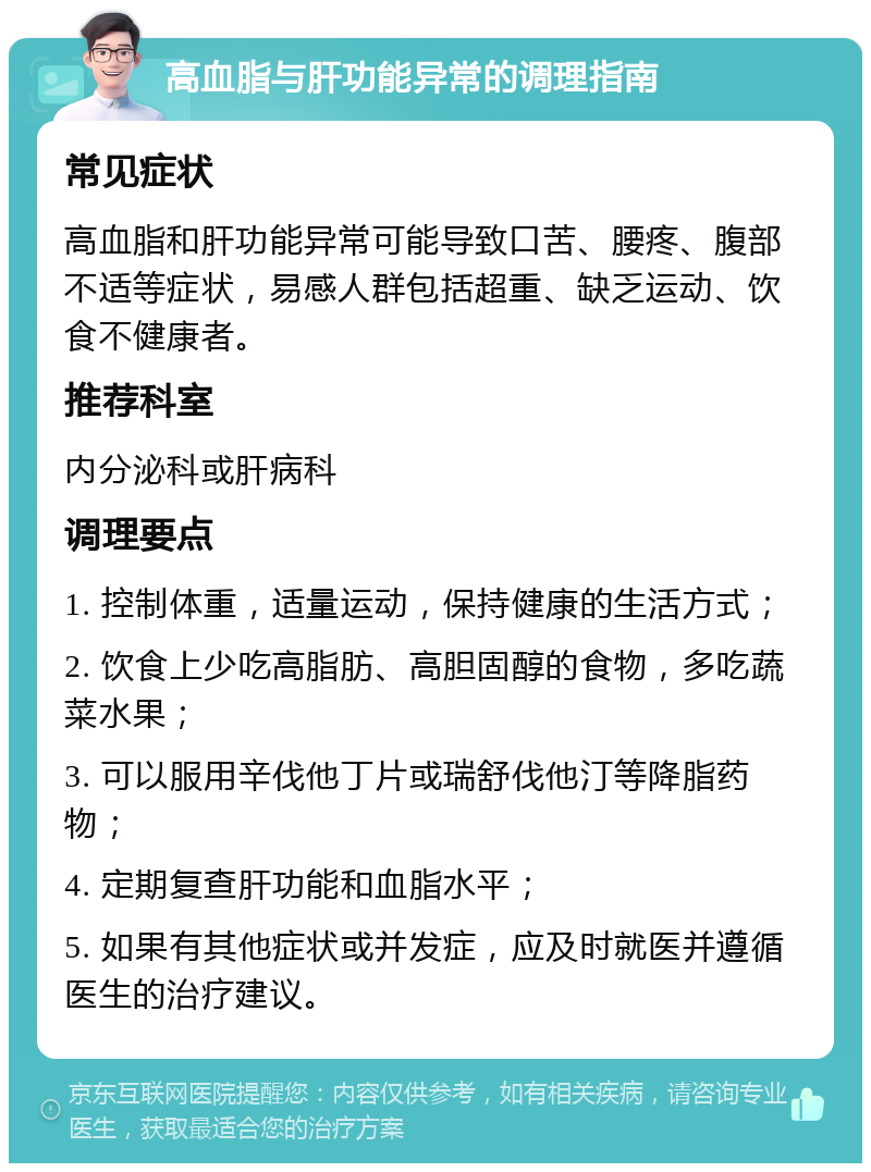 高血脂与肝功能异常的调理指南 常见症状 高血脂和肝功能异常可能导致口苦、腰疼、腹部不适等症状，易感人群包括超重、缺乏运动、饮食不健康者。 推荐科室 内分泌科或肝病科 调理要点 1. 控制体重，适量运动，保持健康的生活方式； 2. 饮食上少吃高脂肪、高胆固醇的食物，多吃蔬菜水果； 3. 可以服用辛伐他丁片或瑞舒伐他汀等降脂药物； 4. 定期复查肝功能和血脂水平； 5. 如果有其他症状或并发症，应及时就医并遵循医生的治疗建议。