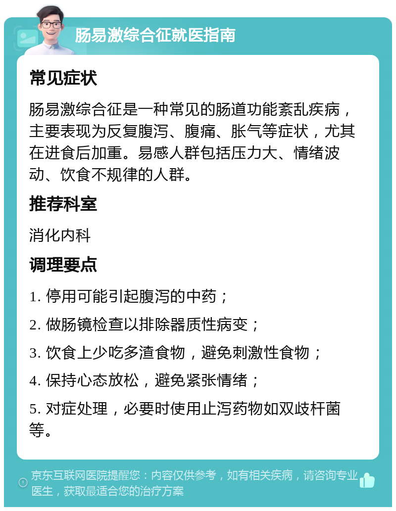 肠易激综合征就医指南 常见症状 肠易激综合征是一种常见的肠道功能紊乱疾病，主要表现为反复腹泻、腹痛、胀气等症状，尤其在进食后加重。易感人群包括压力大、情绪波动、饮食不规律的人群。 推荐科室 消化内科 调理要点 1. 停用可能引起腹泻的中药； 2. 做肠镜检查以排除器质性病变； 3. 饮食上少吃多渣食物，避免刺激性食物； 4. 保持心态放松，避免紧张情绪； 5. 对症处理，必要时使用止泻药物如双歧杆菌等。