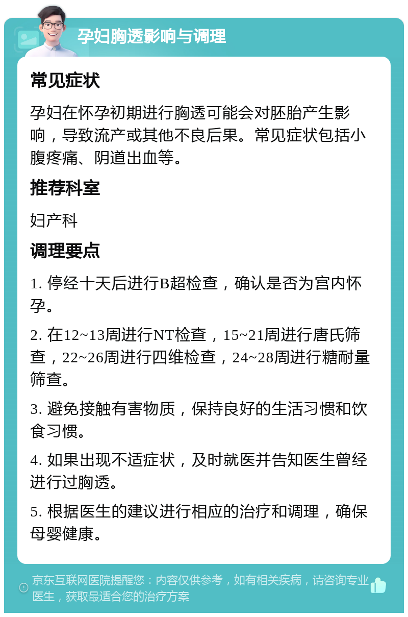 孕妇胸透影响与调理 常见症状 孕妇在怀孕初期进行胸透可能会对胚胎产生影响，导致流产或其他不良后果。常见症状包括小腹疼痛、阴道出血等。 推荐科室 妇产科 调理要点 1. 停经十天后进行B超检查，确认是否为宫内怀孕。 2. 在12~13周进行NT检查，15~21周进行唐氏筛查，22~26周进行四维检查，24~28周进行糖耐量筛查。 3. 避免接触有害物质，保持良好的生活习惯和饮食习惯。 4. 如果出现不适症状，及时就医并告知医生曾经进行过胸透。 5. 根据医生的建议进行相应的治疗和调理，确保母婴健康。